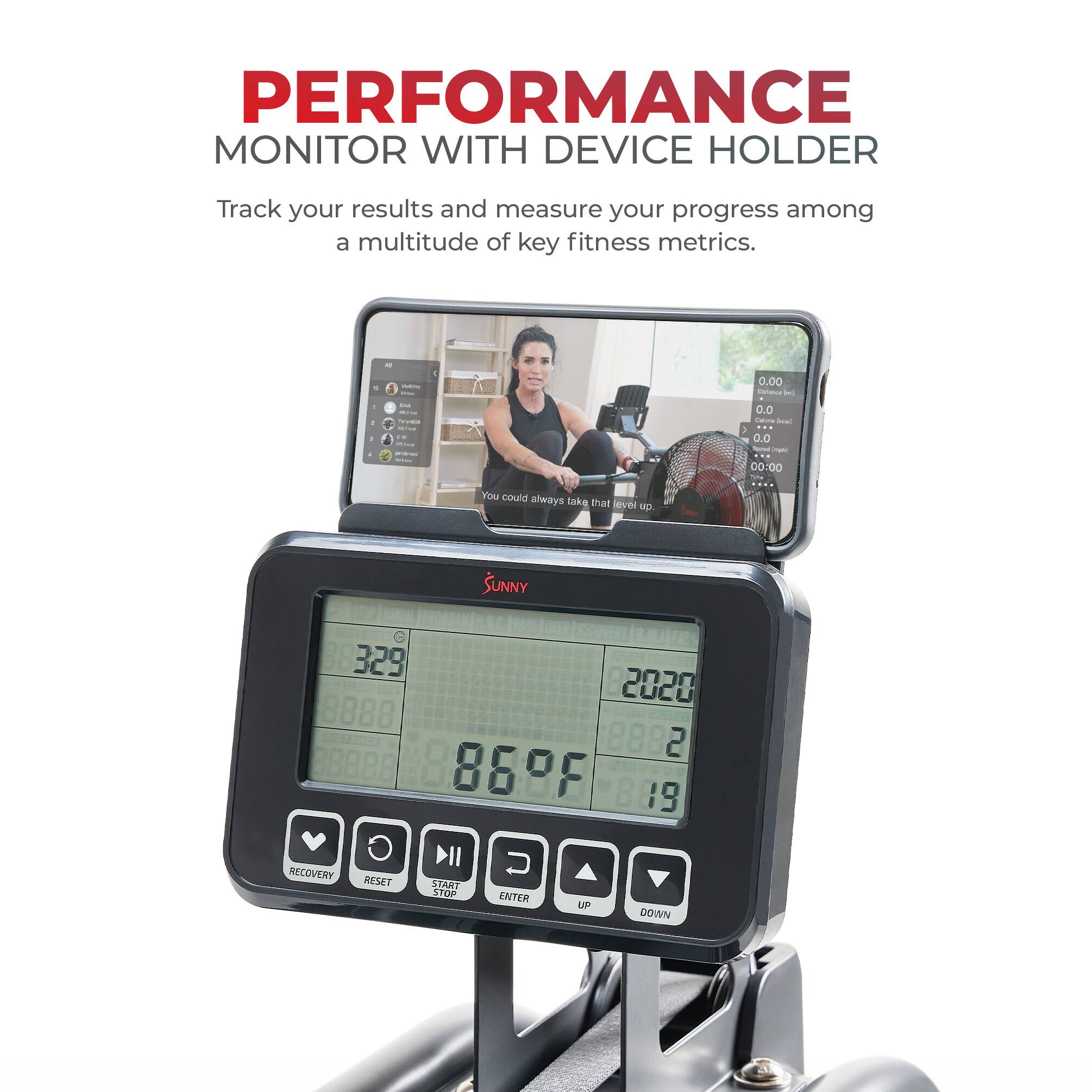 PERFORMANCE MONITOR WITH DEVICE HOLDER
Track your results and measure your progress among a multitude of key fitness metrics.

- 0.00
- 0.0
- 00:00
You could always take that level up.
SUNNY
329
2020
8888
8882
869F
8889
RECOVERY
RESET
START
STOP
ENTER
UP
DOWN