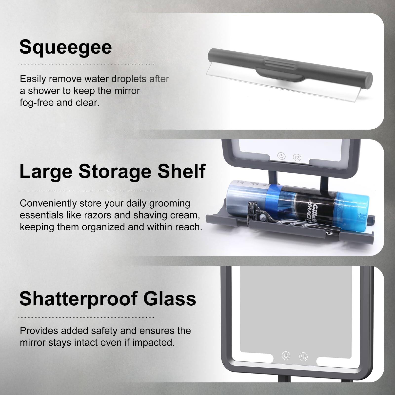 Squeegee  
Easily remove water droplets after a shower to keep the mirror fog-free and clear.

Large Storage Shelf  
Conveniently store your daily grooming essentials like razors and shaving cream, keeping them organized and within reach.

Shatterproof Glass  
Provides added safety and ensures the mirror stays intact even if impacted.
