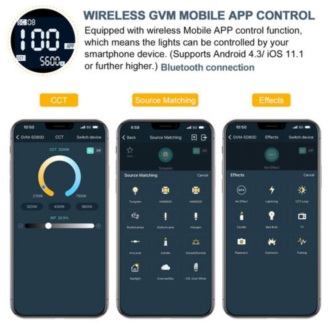 WIRELESS GVM MOBILE APP CONTROL

Equipped with wireless Mobile APP control function, which means the lights can be controlled by your smartphone device. (Supports Android 4.3/ iOS 11.1 or further higher.) Bluetooth connection

CCT
- 2700K
- 3200K
- 4300K
- 5600K
- 7500K

Source Matching
- Tungsten
- Halogen
- Candle
- Sunlight
- Studio
- Sunrise/Sunset
- Cloudy Sky
- CFL Cool White

Effects
- No Effect
- Candle
- Red Bulb
- TV
- Flash
- CCT Loop
- Explosion
- Pulse