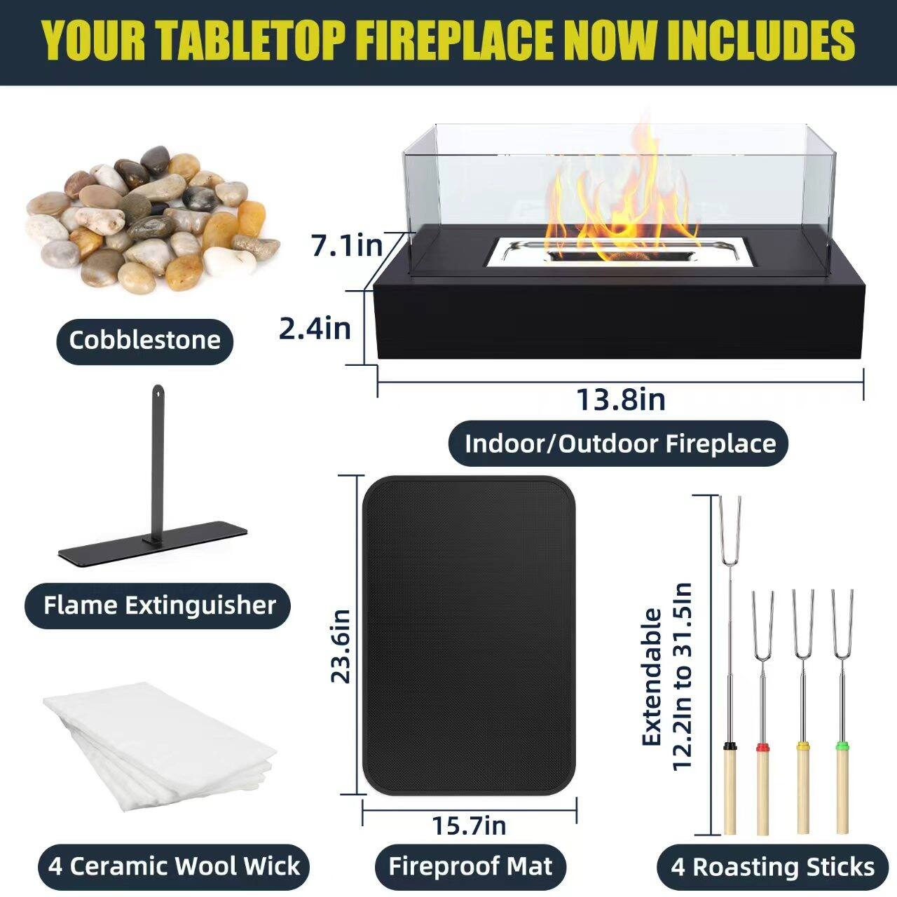 YOUR TABLETOP FIREPLACE NOW INCLUDES

- Cobblestone
- 7.1in x 2.4in
- 13.8in Indoor/Outdoor Fireplace
- Flame Extinguisher
- 4 Ceramic Wool Wick
- 23.6in x 15.7in Fireproof Mat
- 4 Roasting Sticks (Extendable from 12.2in to 31.5in)