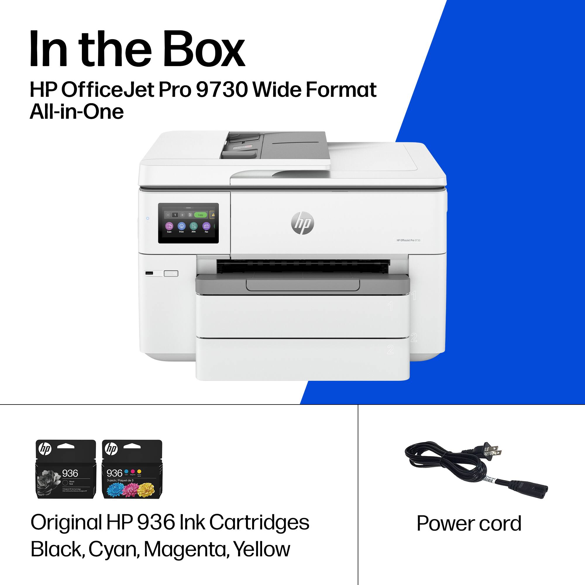 In the Box

HP OfficeJet Pro 9730 Wide Format All-in-One

- Original HP 936 Ink Cartridges Black, Cyan, Magenta, Yellow
- Power cord