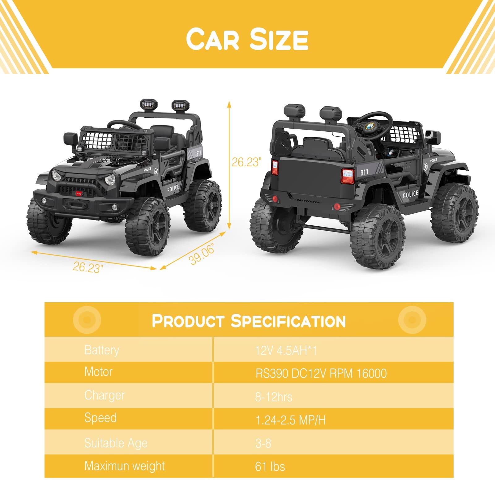 CAR SIZE

- Length: 26.23"
- Width: 39.06"
- Height: 23"

PRODUCT SPECIFICATION

- Battery: 12V 4.5AH*1
- Motor: RS390 DC12V RPM 16000
- Charger: 8-12hrs
- Speed: 1.24-2.5 MP/H
- Suitable Age: 3-8
- Maximum weight: 61 lbs