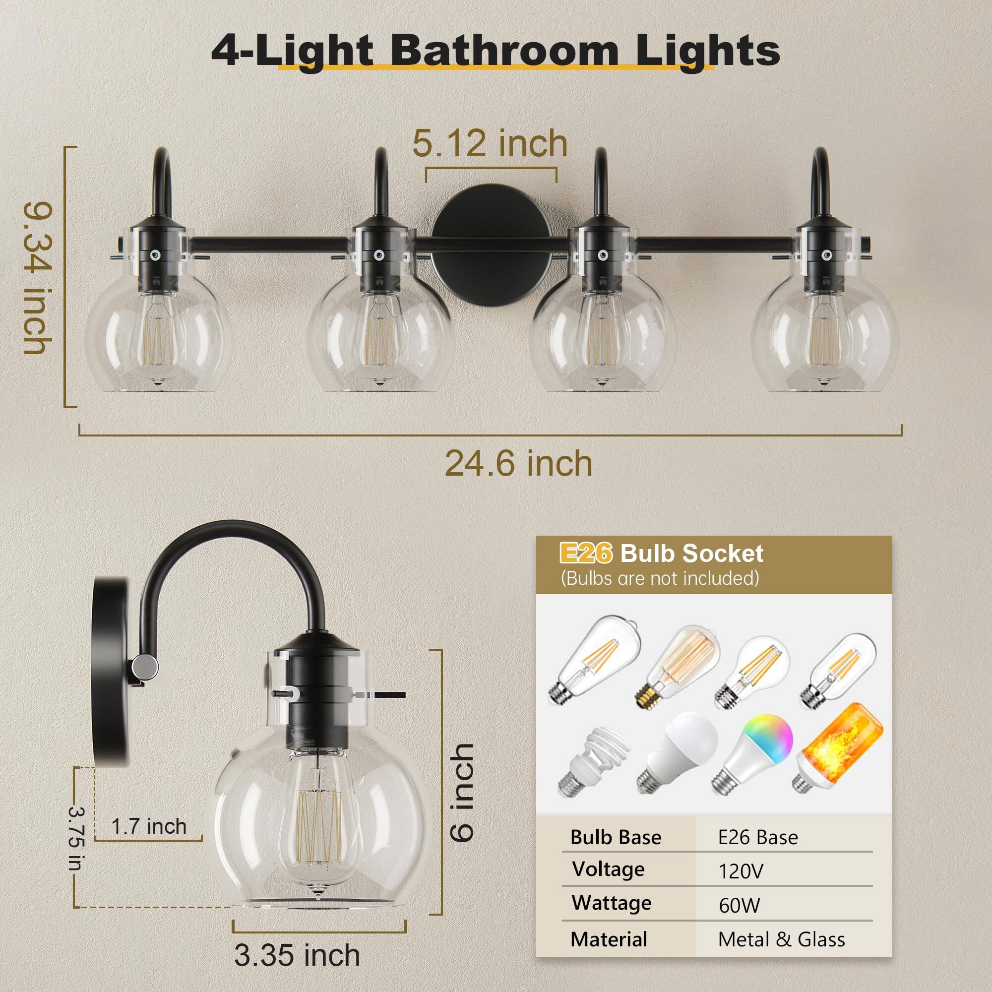 4-Light Bathroom Lights

- 9.34 inch
- 5.12 inch
- 24.6 inch
- 3.75 inch
- 1.7 inch
- 3.35 inch
- 6 inch

E26 Bulb Socket (Bulbs are not included)

- Bulb Base: E26 Base
- Voltage: 120V
- Wattage: 60W
- Material: Metal & Glass