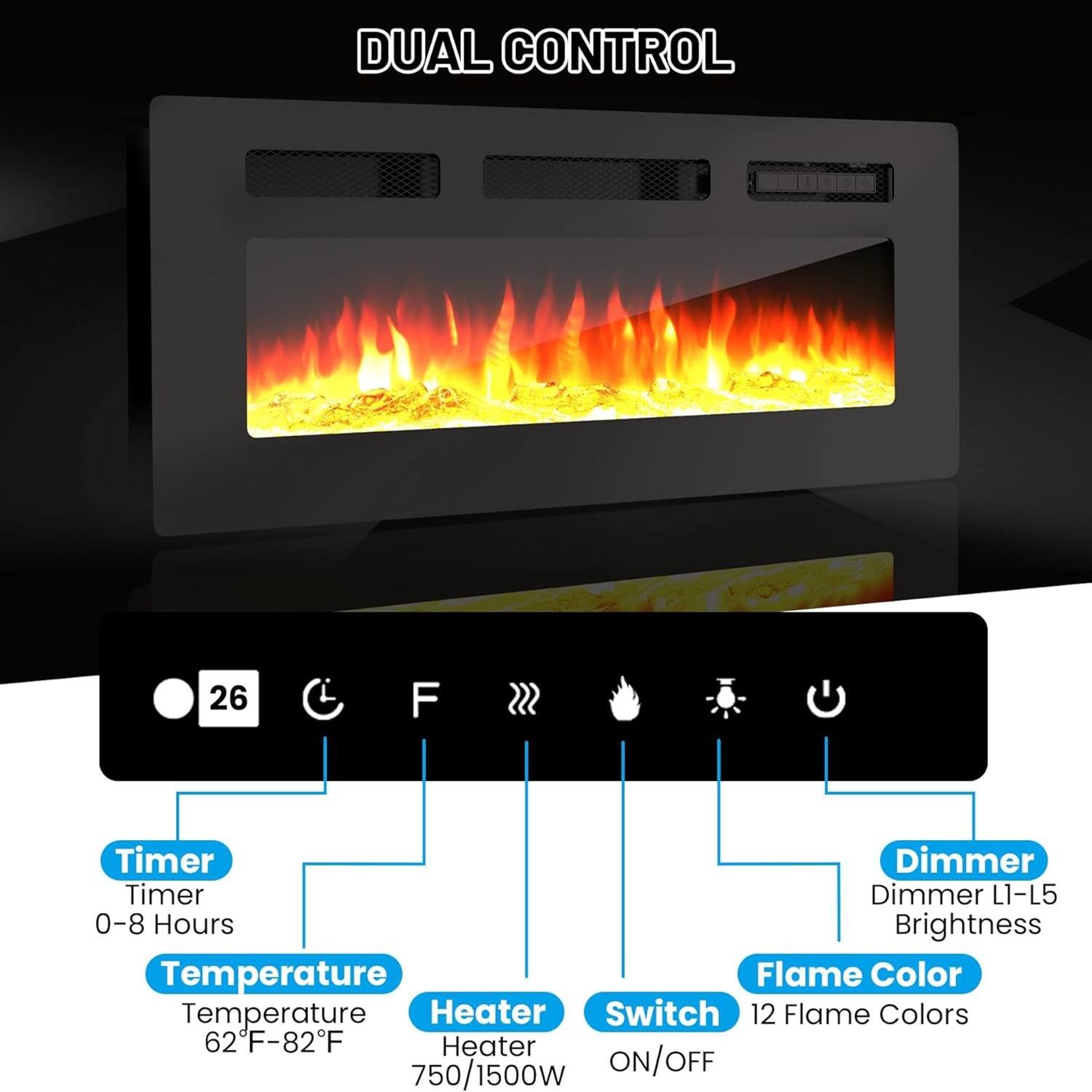 DUAL CONTROL

- Timer
  - 0-8 Hours

- Temperature
  - 62°F-82°F

- Heater
  - 750/1500W

- Switch
  - ON/OFF

- Flame Color
  - 12 Flame Colors

- Dimmer
  - Dimmer L1-L5
  - Brightness