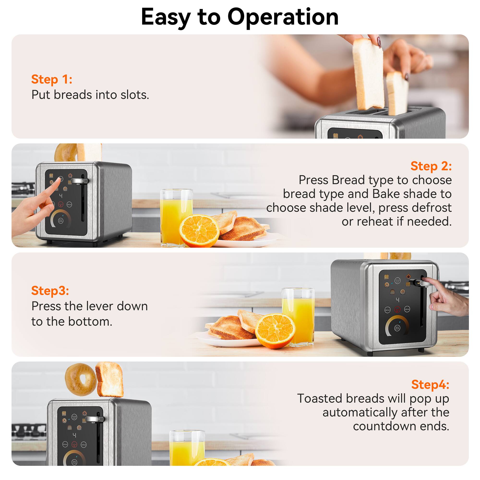 Easy to Operation
Step 1: Put breads into slots.
Step 2: Press Bread type to choose bread type and Bake shade to choose shade level, press defrost or reheat if needed.
Step 3: Press the lever down to the bottom.
Step 4: Toasted breads will pop up automatically after the countdown ends.