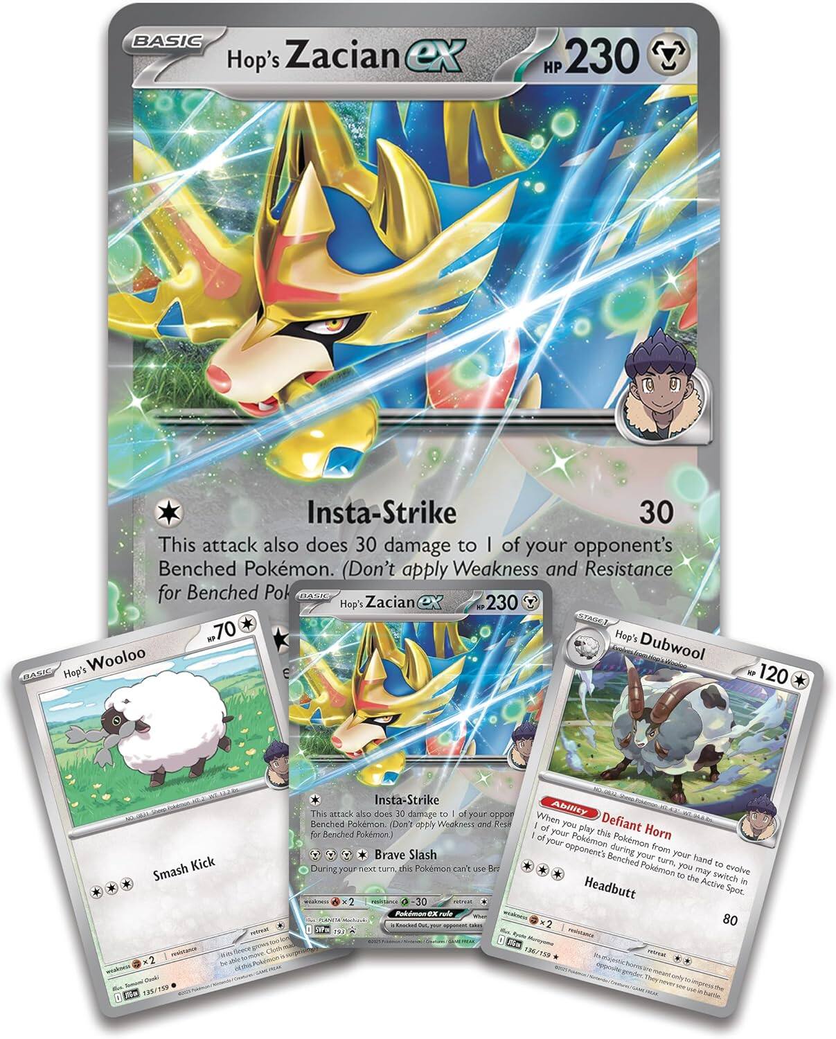 BASIC Hop's Zacian ex HP 230  
Insta-Strike 30  
This attack also does 30 damage to 1 of your opponent's Benched Pokémon. (Don't apply Weakness and Resistance for Benched Pokémon)  

Hop's Zacian 230  
70  

Hop's Wooloo  
Smash Kick  

Hop's Dubwool  
120  
Brave Slash  
During your next turn, this Pokémon can't use Brave Slash.  

Defiant Horn  
When you play this Pokémon from your hand during your turn, you may switch 1 of your opponent's Benched Pokémon with the Active Pokémon.  

Headbutt  
80