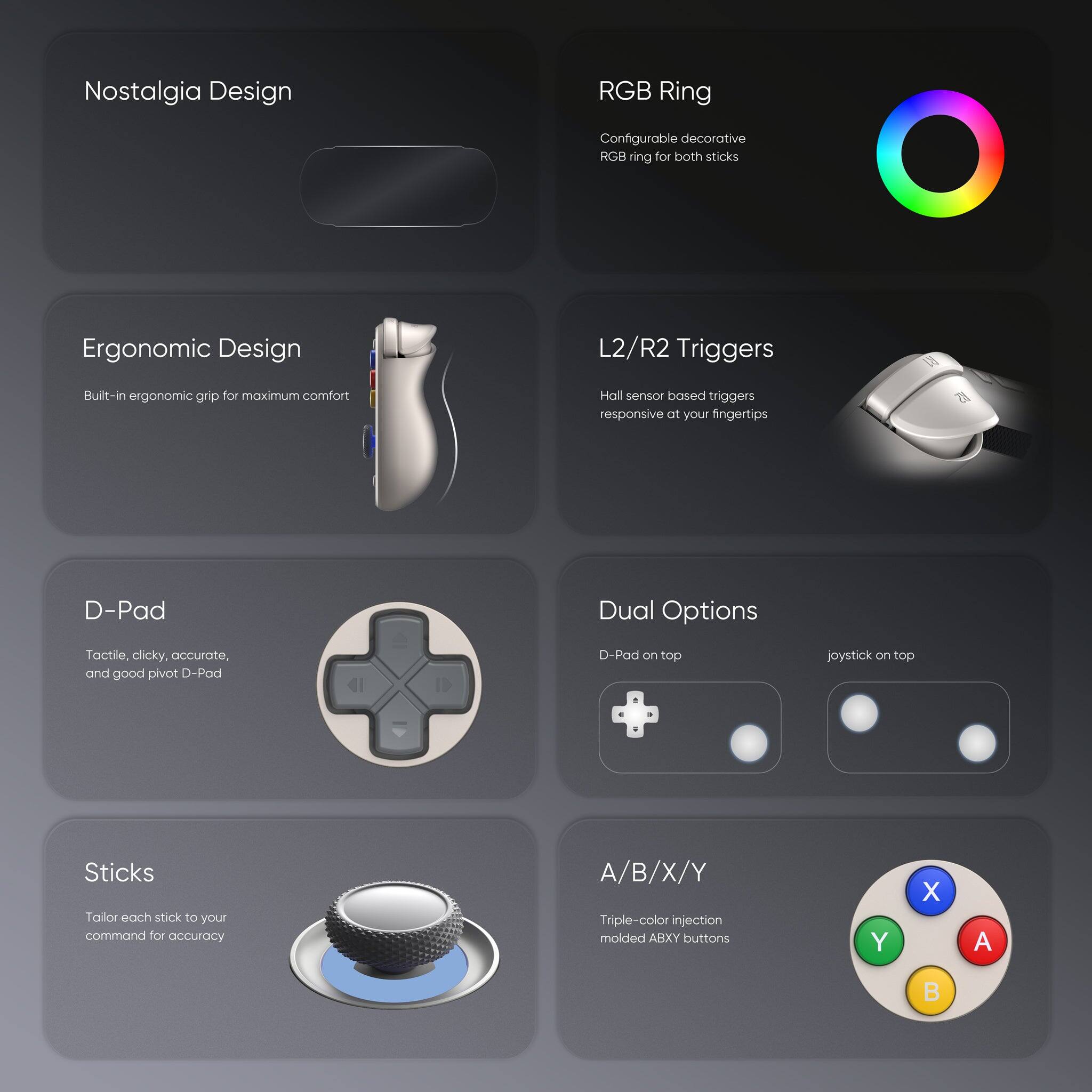 Nostalgia Design  
RGB Ring  
Configurable decorative RGB ring for both sticks  

Ergonomic Design  
Built-in ergonomic grip for maximum comfort  

L2/R2 Triggers  
Hall sensor based triggers responsive at your fingertips  

D-Pad  
Tactile, clicky, accurate, and good pivot D-Pad  
D-Pad on top joystick on top  

Sticks  
Tailor each stick to your command for accuracy  

A/B/X/Y  
Triple-color injection molded ABXY buttons