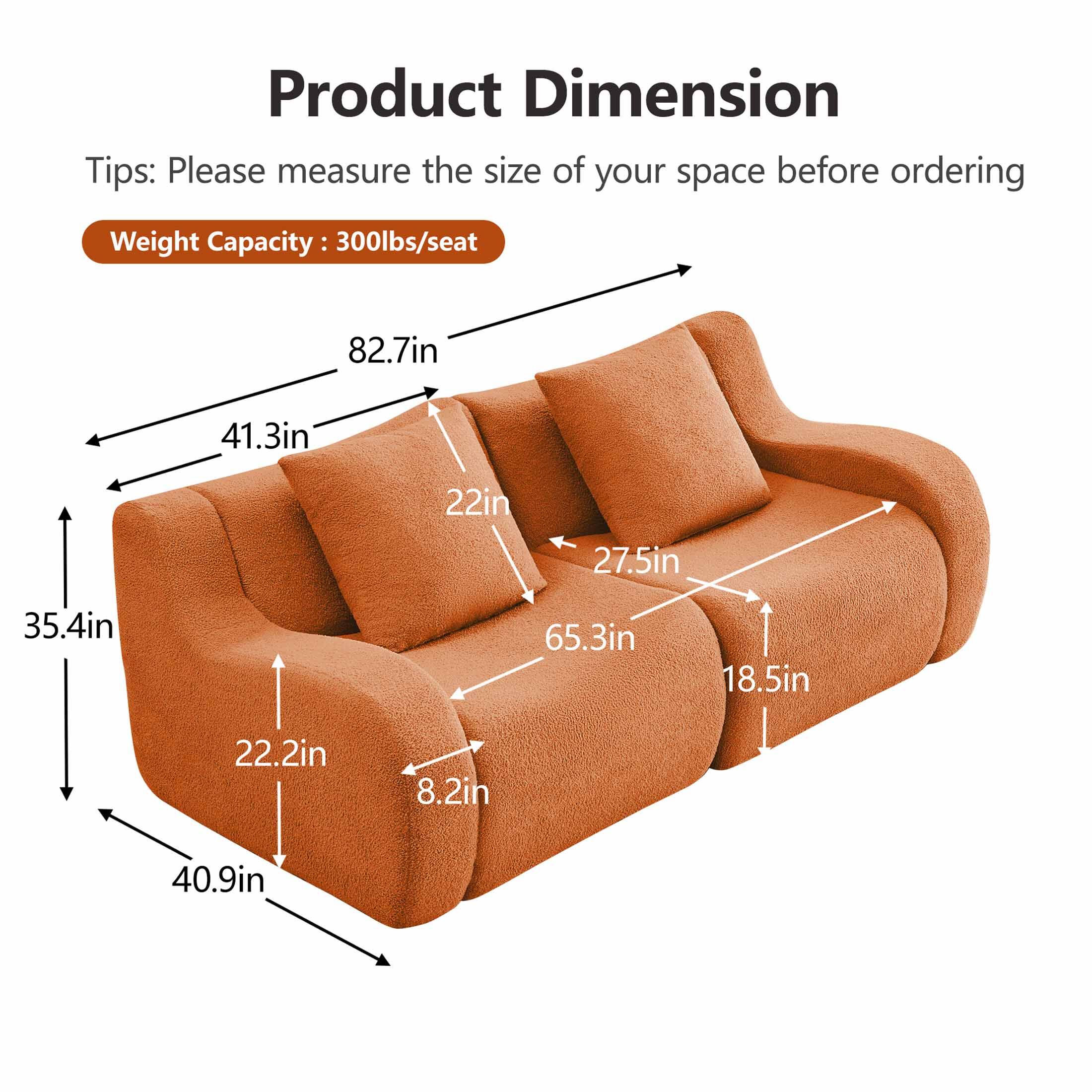 Product Dimension

Tips: Please measure the size of your space before ordering

Weight Capacity: 300lbs/seat

- 82.7in
- 41.3in
- 22in
- 27.5in
- 65.3in
- 18.5in
- 22.2in
- 8.2in
- 40.9in
- 35.4in