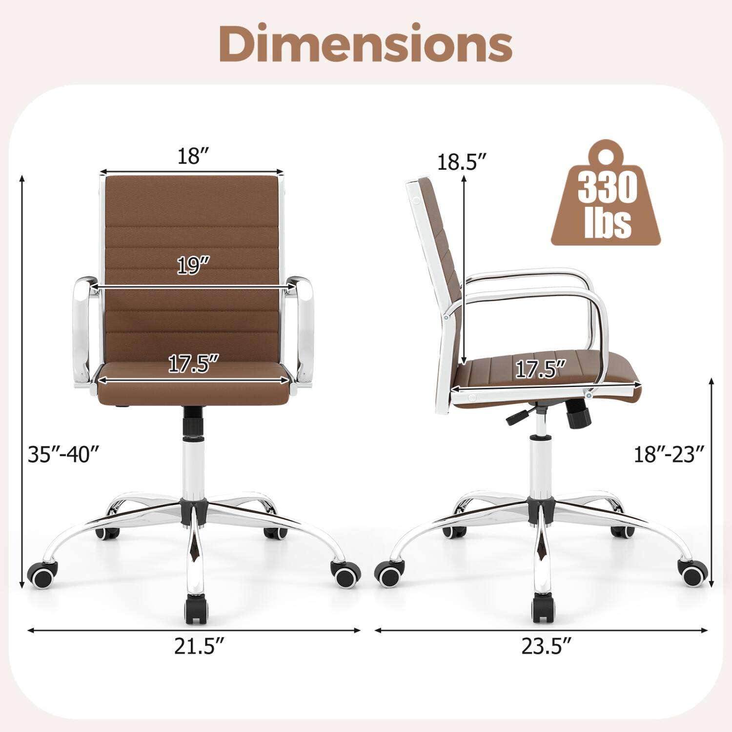 Dimensions
18" 19"
18.5"
330 lbs
17.5"
17.5"
35"-40"
18"-23"
21.5"
23.5"