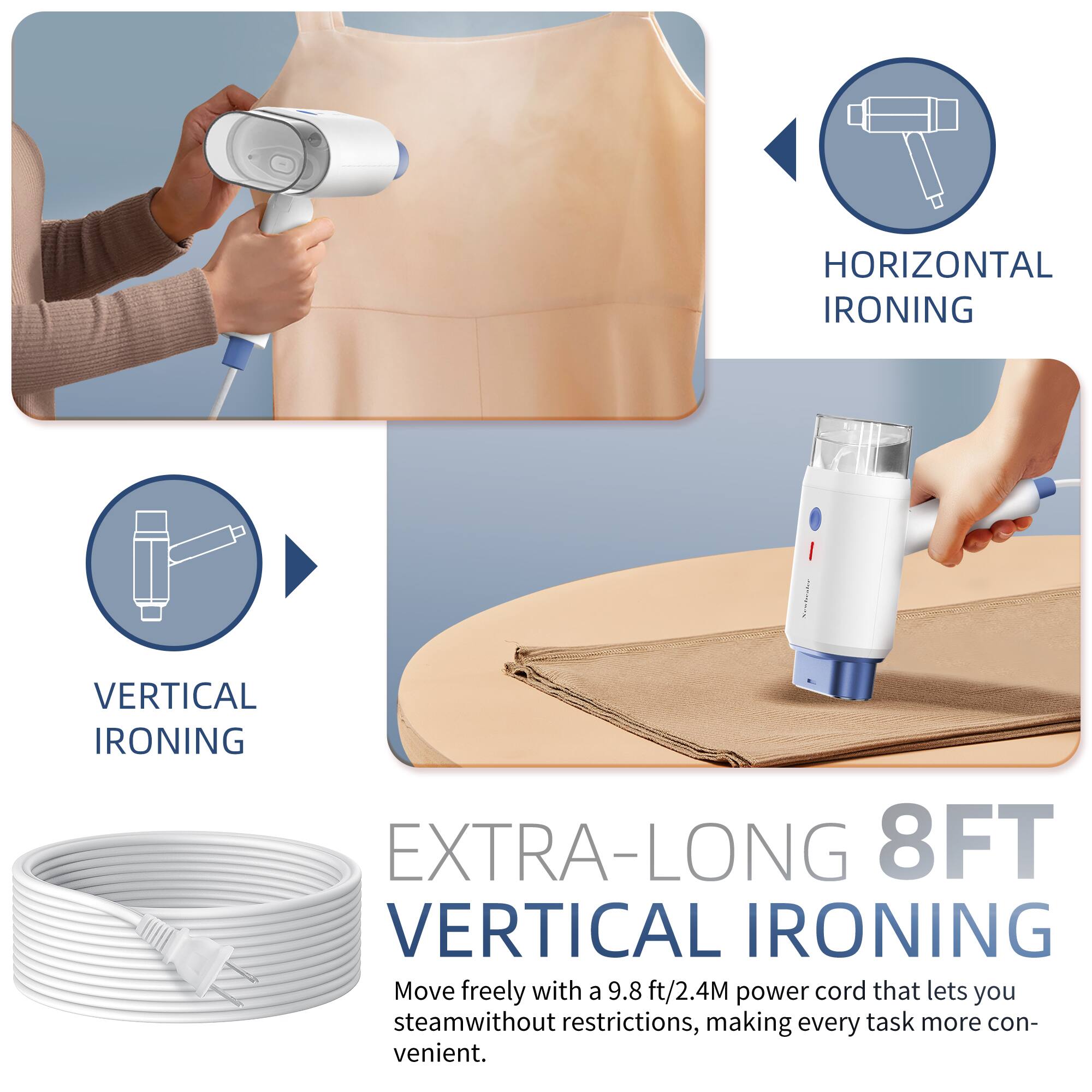 HORIZONTAL IRONING

VERTICAL IRONING

EXTRA-LONG 8FT VERTICAL IRONING

Move freely with a 9.8 ft/2.4M power cord that lets you steam without restrictions, making every task more convenient.
