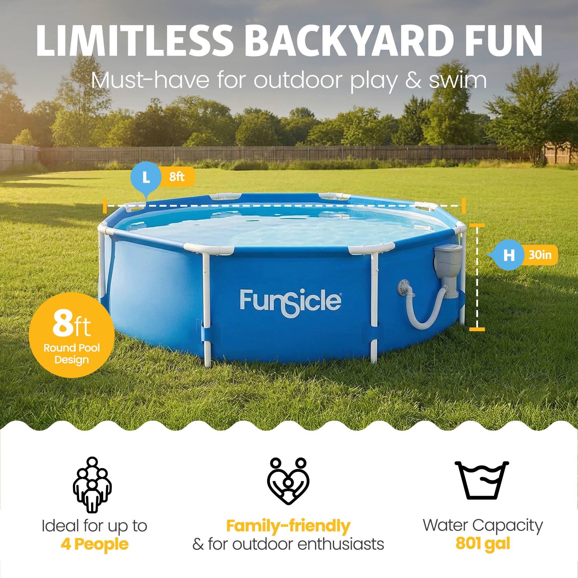 LIMITLESS BACKYARD FUN  
Must-have for outdoor play & swim  

L 8ft  
H 30in  
8ft Round Pool Design  

Ideal for up to 4 People  
Family-friendly & for outdoor enthusiasts  
Water Capacity 801 gal