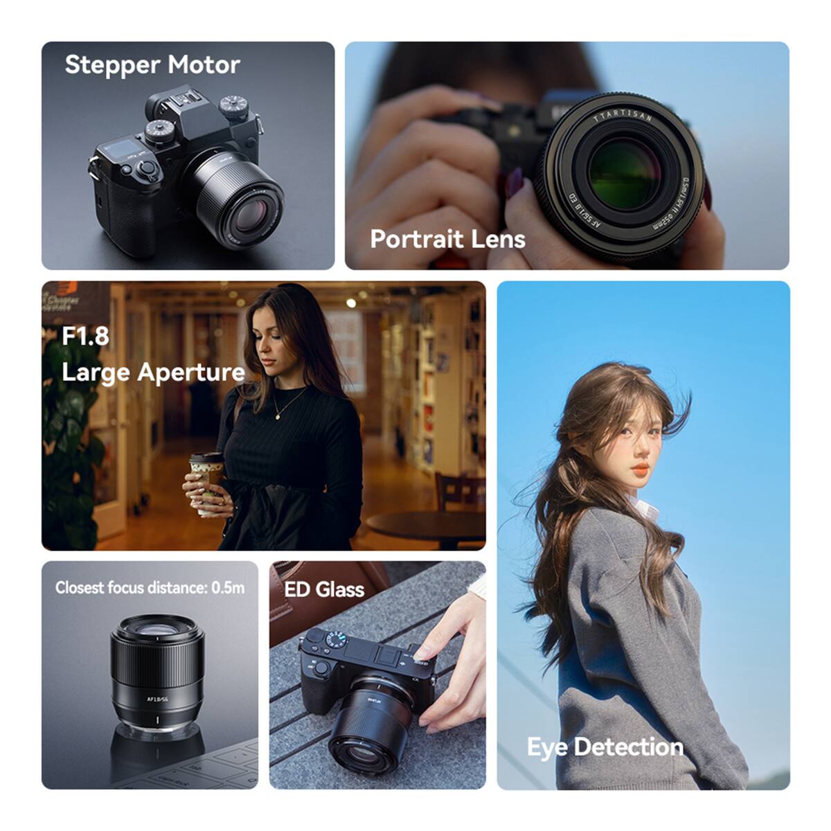 Stepper Motor  
Portrait Lens  
ED VE 21mm 64ft 0.5m/1.64 ft  
F1.8 Large Aperture  
Closest focus distance: 0.5m  
ED Glass  
Eye Detection