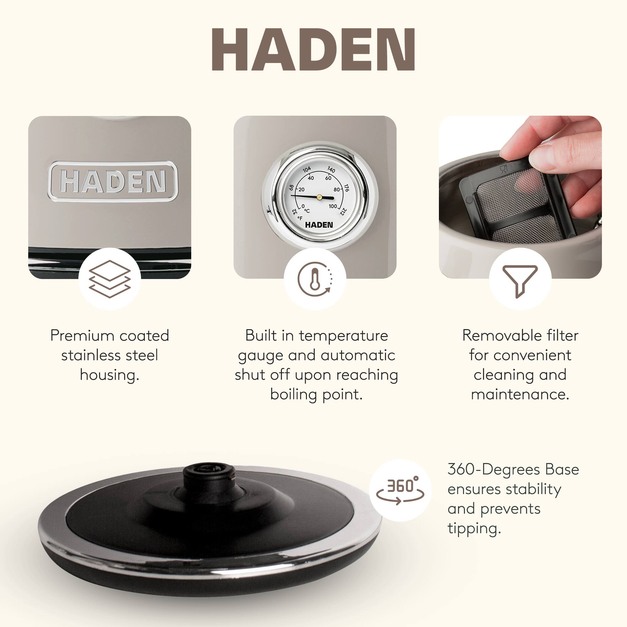 HADEN

Premium coated stainless steel housing.  
Built in temperature gauge and automatic shut off upon reaching boiling point.  
Removable filter for convenient cleaning and maintenance.  
360-Degrees Base ensures stability and prevents tipping.