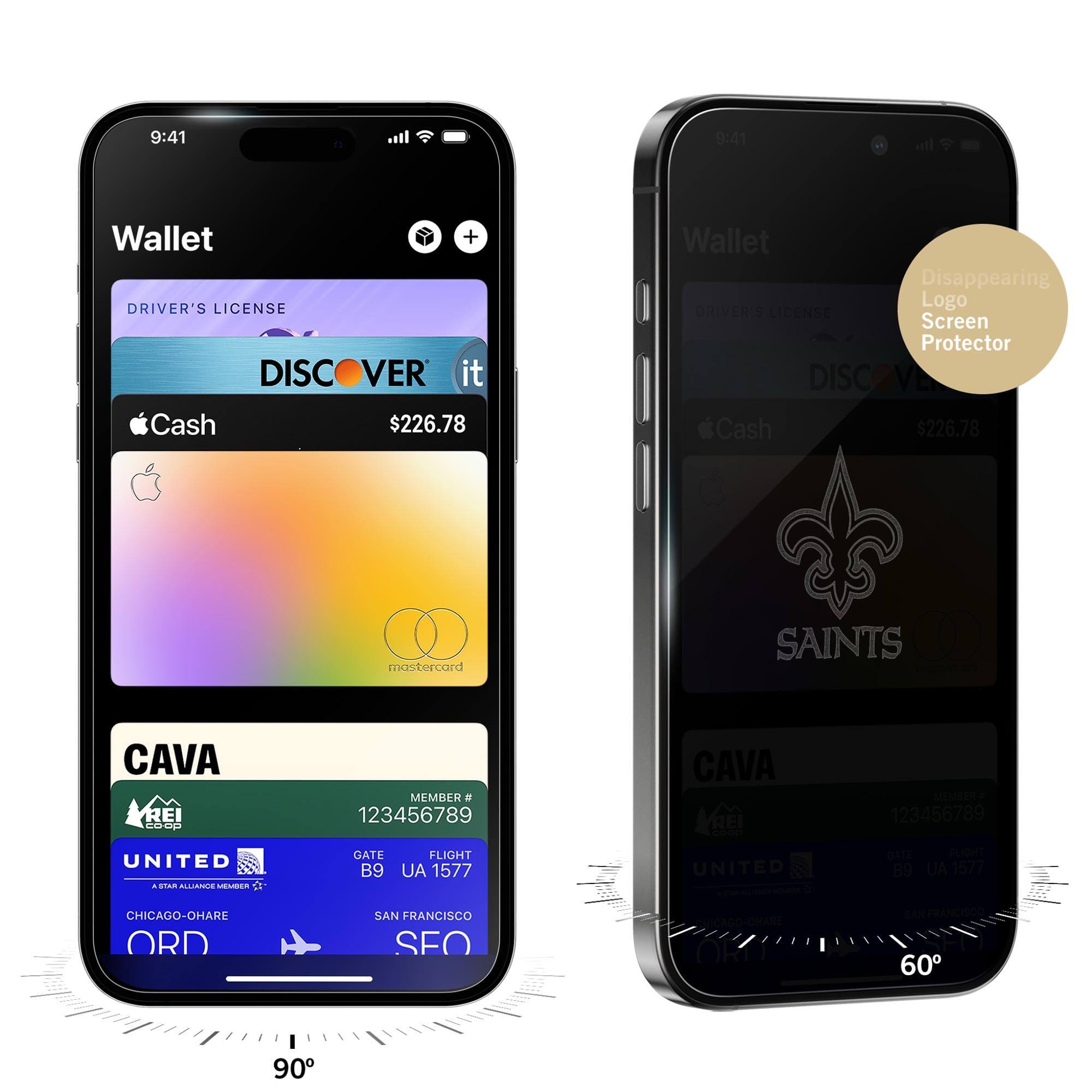 9:41  
Wallet  
DRIVER'S LICENSE  
DISCOVER it  
Cash $226.78  
CAVA  
MEMBER # 123456789  
GATE B9  
FLIGHT UA 1577  
CHICAGO-O'HARE ORD  
SAN FRANCISCO SFO  

9:41  
Wallet  
DRIVER'S LICENSE  
DISCOVER it  
Cash $226.78  
CAVA  
MEMBER # 123456789  
GATE B9  
FLIGHT UA 1577  
CHICAGO-O'HARE ORD  
SAN FRANCISCO SFO  

Disappearing Logo Screen Protector  
SAINTS