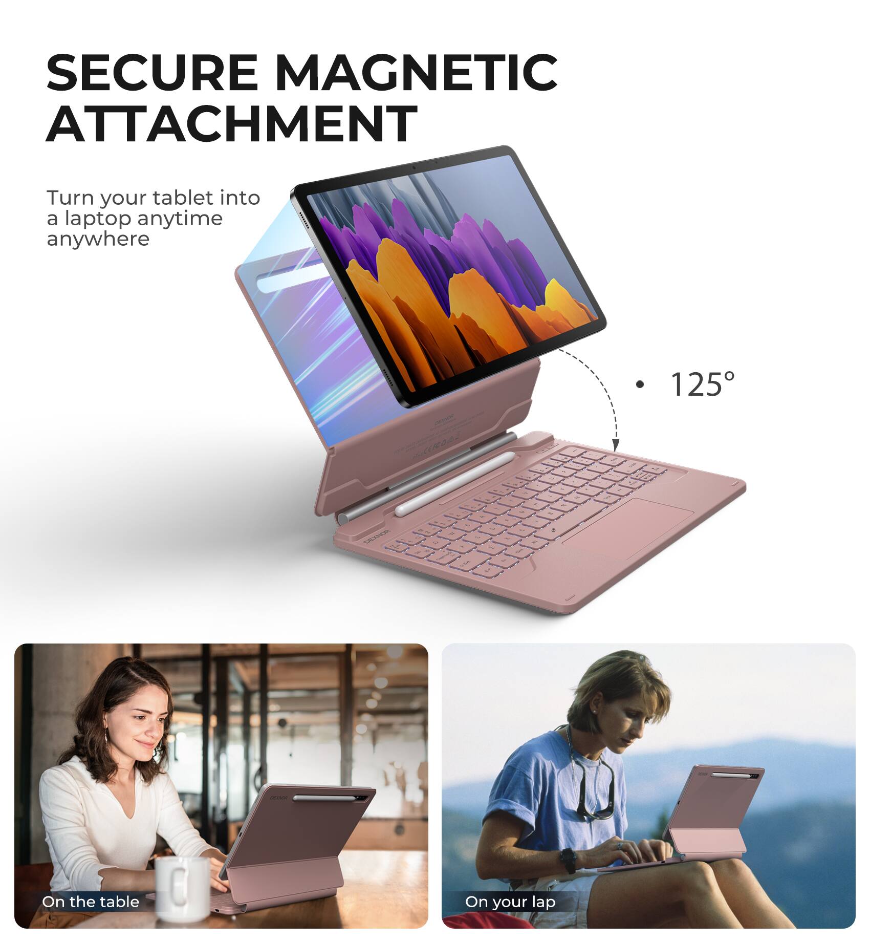 SECURE MAGNETIC ATTACHMENT  
Turn your tablet into a laptop anytime anywhere  

125°  

On the table  
On your lap