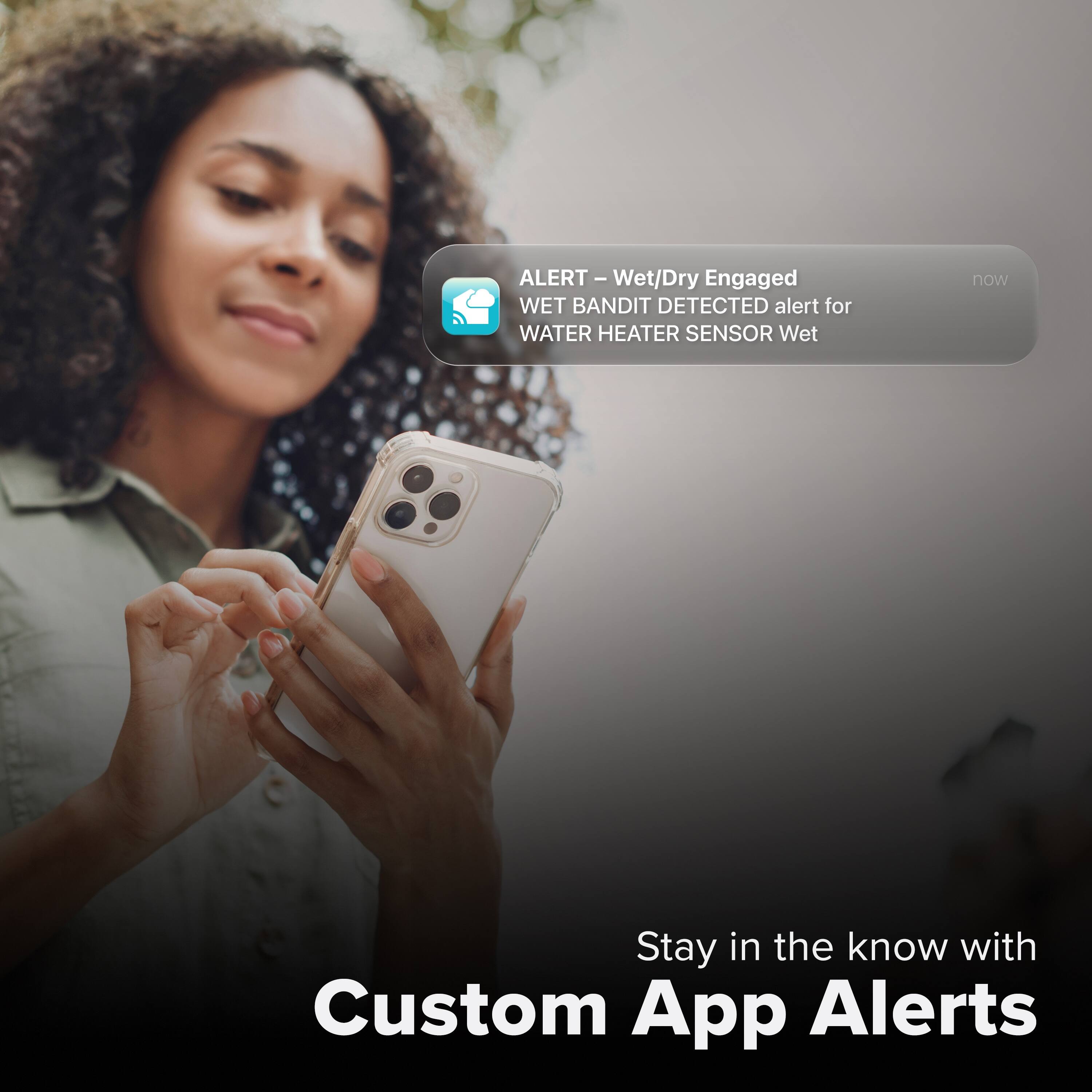ALERT – Wet/Dry Engaged  
WET BANDIT DETECTED alert for WATER HEATER SENSOR Wet  

Stay in the know with Custom App Alerts