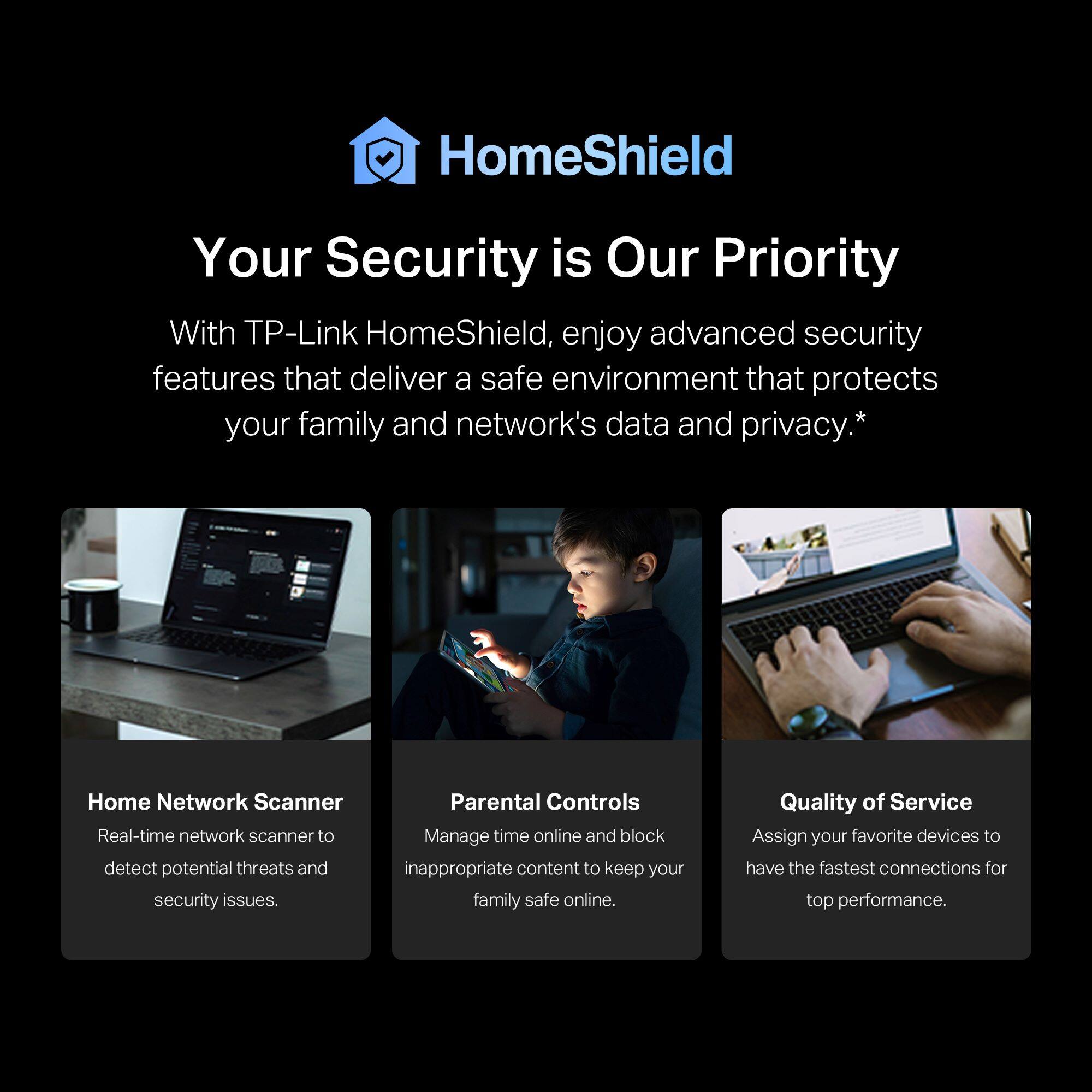 HomeShield: Your Security is Our Priority

With TP-Link HomeShield, enjoy advanced security features that deliver a safe environment that protects your family and network's data and privacy.

Home Network Scanner: Real-time network scanner to detect potential threats and security issues.

Parental Controls: Manage time online and block inappropriate content to keep your family safe online.

Quality of Service: Assign your favorite devices to have the fastest connections for top performance.