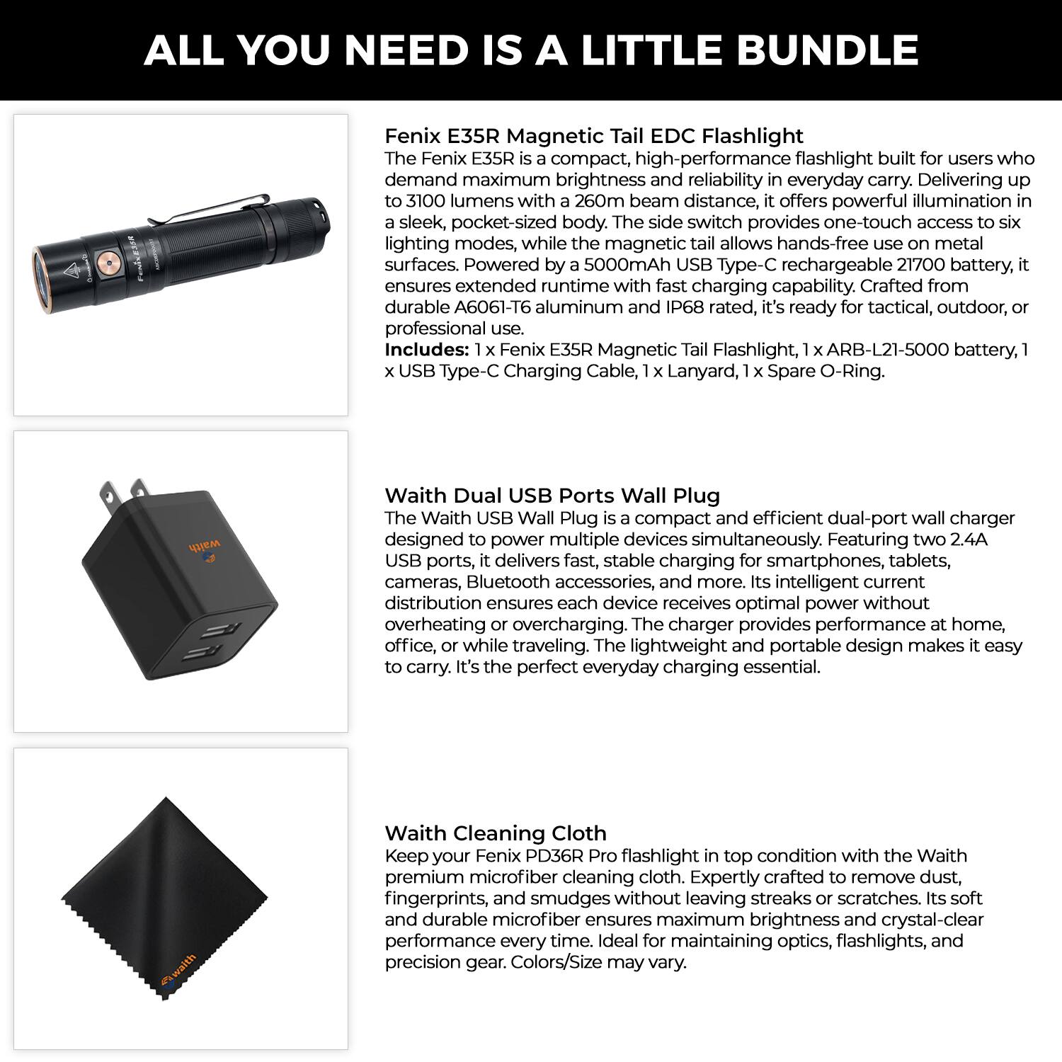 **ALL YOU NEED IS A LITTLE BUNDLE**

**Fenix E35R Magnetic Tail EDC Flashlight**  
The Fenix E35R is a compact, high-performance flashlight built for users who demand maximum brightness and reliability in everyday carry. Delivering up to 3100 lumens with a 260m beam distance, it offers powerful illumination in a sleek, pocket-sized body. The side switch provides one-touch access to six lighting modes, while the magnetic tail allows hands-free use on metal surfaces. Powered by a 5000mAh USB Type-C rechargeable 21700 battery, it ensures extended runtime with fast charging capability. Crafted from durable A6061-T6 aluminum and IP68 rated, it's ready for tactical, outdoor, or professional use.  
*Includes:* 1 x Fenix E35R Magnetic Tail Flashlight, 1 x ARB-L21-5000 battery, 1 x USB Type-C Charging Cable, 1 x Lanyard, 1 x Spare O-Ring.

**Waith Dual USB Ports Wall Plug**  
The Waith USB Wall Plug is a compact and efficient dual-port wall charger designed to