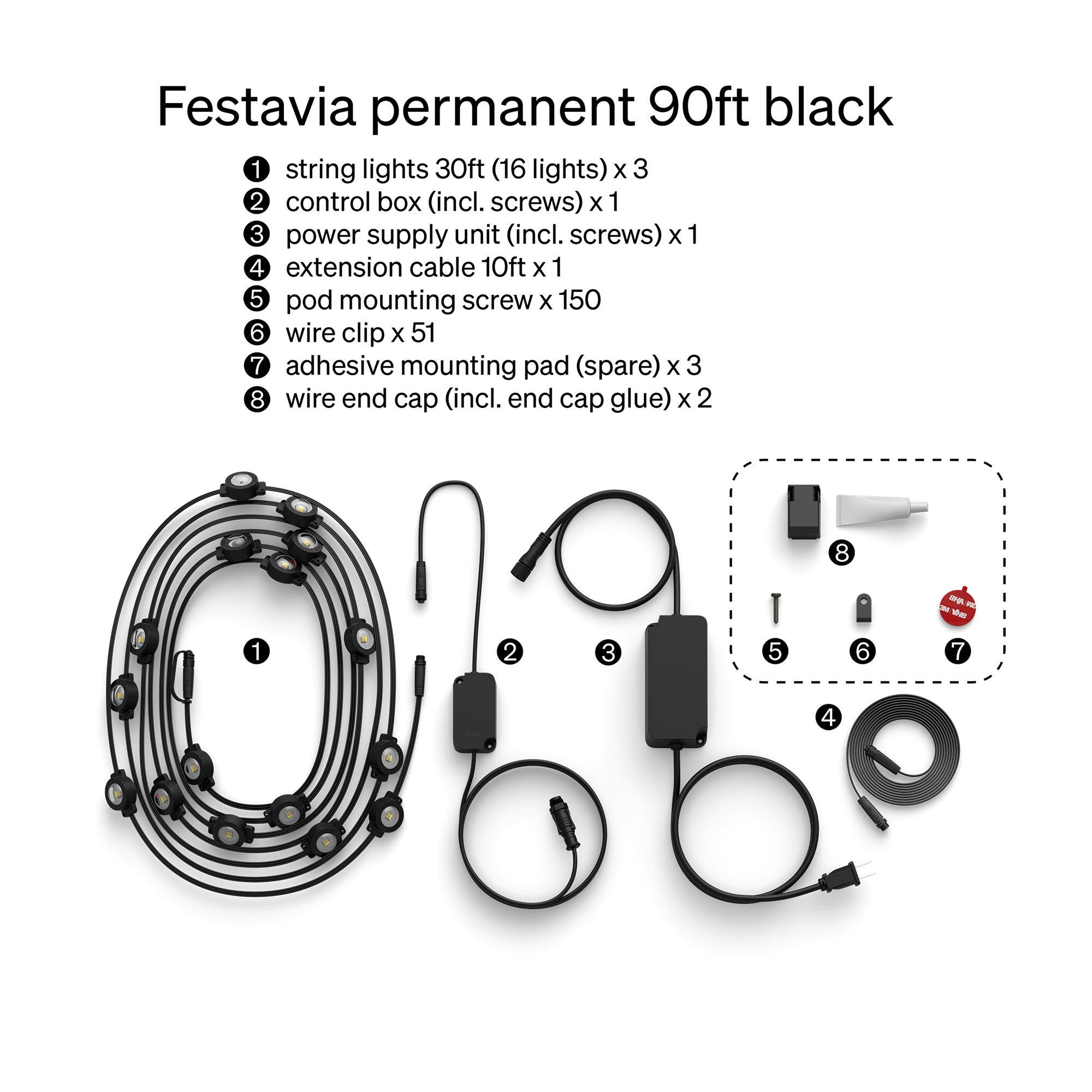 Festavia permanent 90ft black

1. string lights 30ft (16 lights) x 3
2. control box (incl. screws) x 1
3. power supply unit (incl. screws) x 1
4. extension cable 10ft x 1
5. pod mounting screw x 150
6. wire clip x 51
7. adhesive mounting pad (spare) x 3
8. wire end cap (incl. end cap glue) x 2