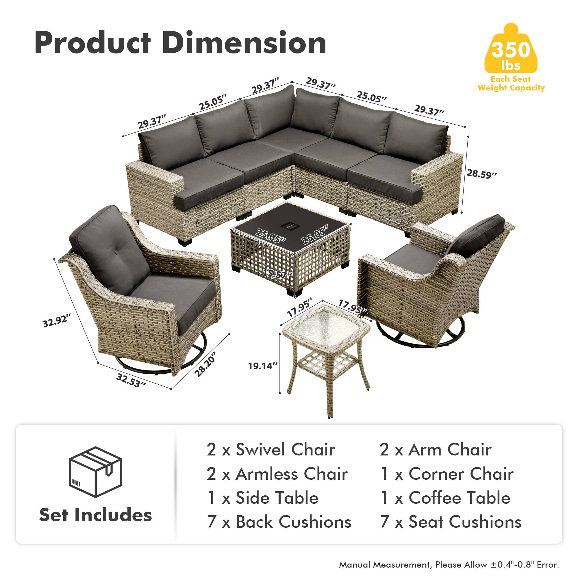Product Dimension  
29.37" 29.37" 25.05" 25.05" 29.37" 29.37" 350 lbs  
Each Seat Weight Capacity  
28.59" 25.05" 25.05" 32.92" 32.53" 28.20" 15.57" 17.95" 19.14" 17.95"  

Set Includes  
2 x Swivel Chair  
2 x Armless Chair  
1 x Side Table  
7 x Back Cushions  
2 x Arm Chair  
1 x Corner Chair  
1 x Coffee Table  
7 x Seat Cushions  

Manual Measurement, Please Allow 0.4"-0.8" Error.