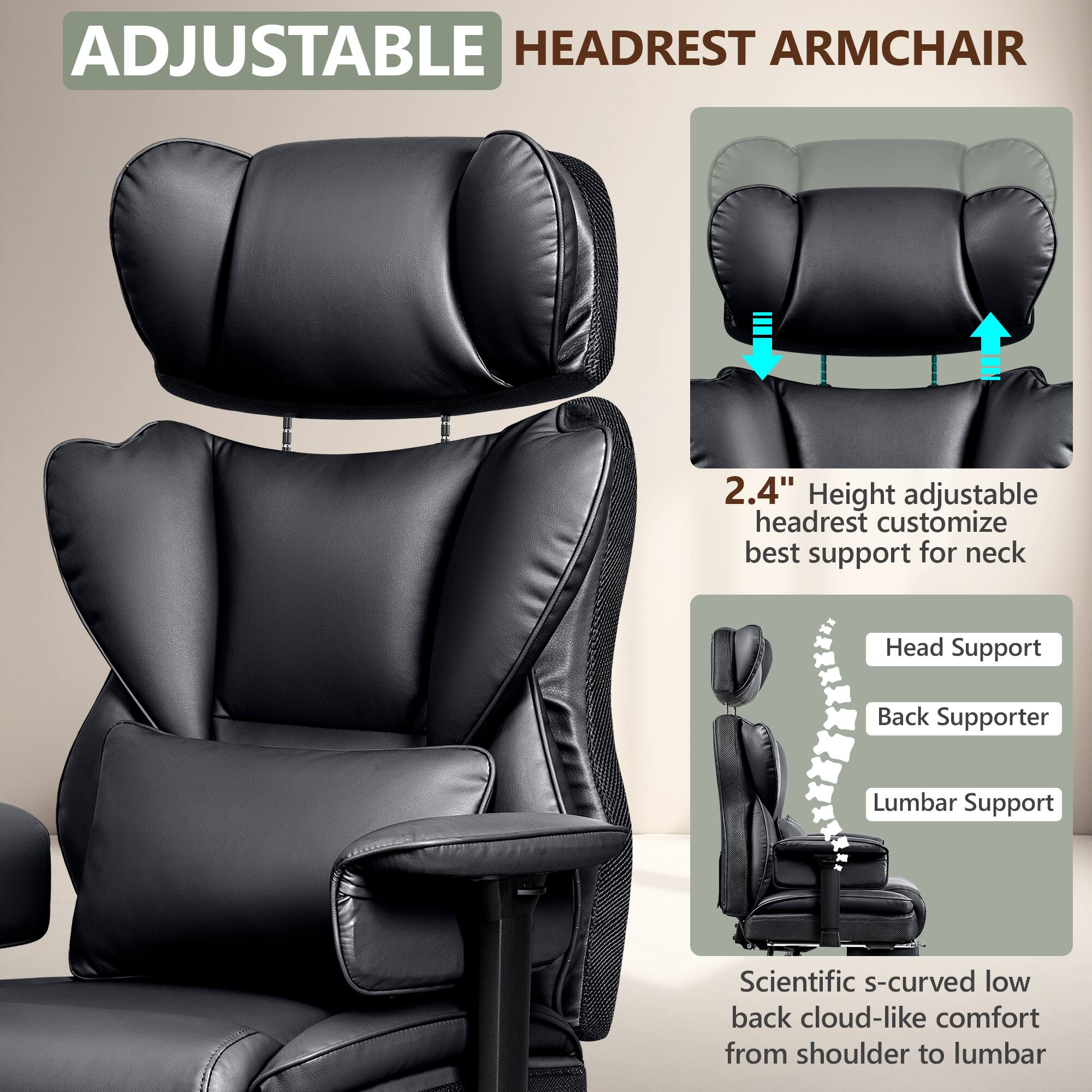 ADJUSTABLE HEADREST ARMCHAIR

2.4" Height adjustable headrest customize best support for neck

Head Support  
Back Supporter  
Lumbar Support

Scientific s-curved low back cloud-like comfort from shoulder to lumbar