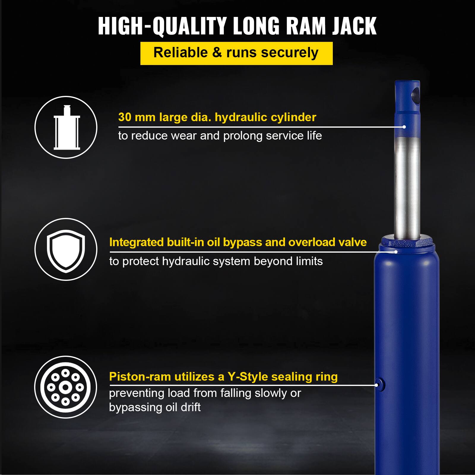 HIGH-QUALITY LONG RAM JACK  
Reliable & runs securely  

- 30 mm large dia. hydraulic cylinder to reduce wear and prolong service life  
- Integrated built-in oil bypass and overload valve to protect hydraulic system beyond limits  
- Piston-ram utilizes a Y-Style sealing ring preventing load from falling slowly or bypassing oil drift