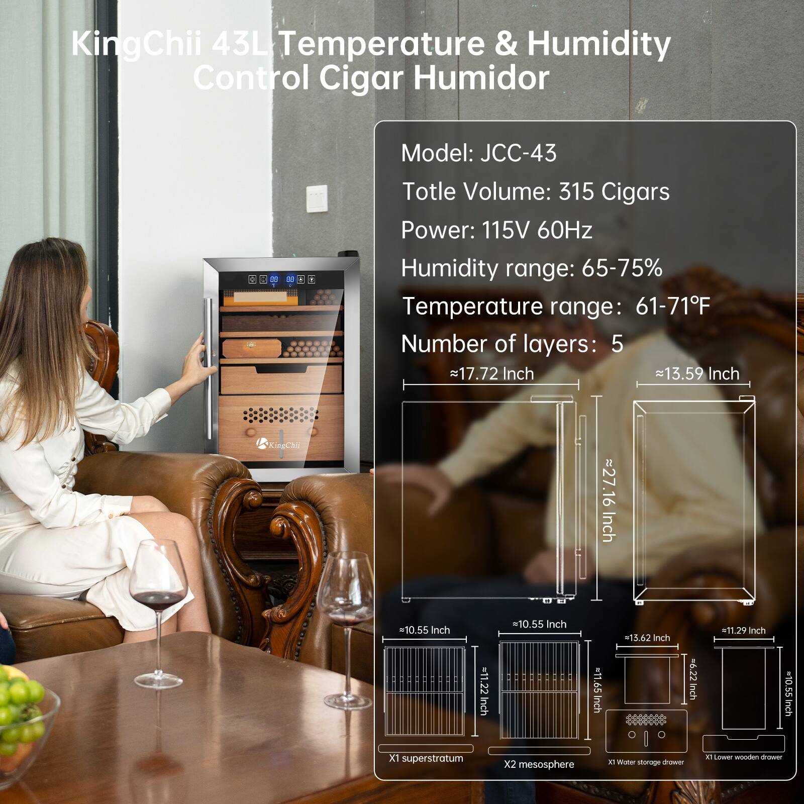 KingChii 43L Temperature & Humidity Control Cigar Humidor  
Model: JCC-43  
Total Volume: 315 Cigars  
Power: 115V 60Hz  
Humidity range: 65-75%  
Temperature range: 61-71°F  
Number of layers: 5  

Dimensions:  
- 17.72 Inch  
- 13.59 Inch  
- 27.16 Inch  
- 10.55 Inch  
- 13.62 Inch  
- 11.29 Inch  
- 11.65 Inch  
- 6.22 Inch  
- 10.55 Inch  

Features:  
- 1x Superstratum  
- 2x Mesosphere  
- 1x Water storage drawer  
- 1x Lower wooden drawer