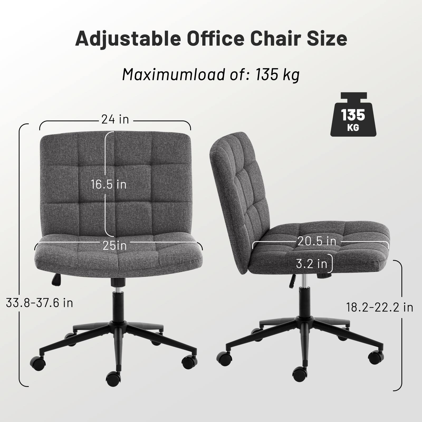 Adjustable Office Chair Size

Maximum load of: 135 kg

- Seat width: 24 in
- Seat depth: 16.5 in
- Seat height: 25 in
- Backrest width: 20.5 in
- Backrest height: 33.8-37.6 in
- Armrest height: 18.2-22.2 in
- Overall height: 3.2 in
- Overall width: 33.8-37.6 in
