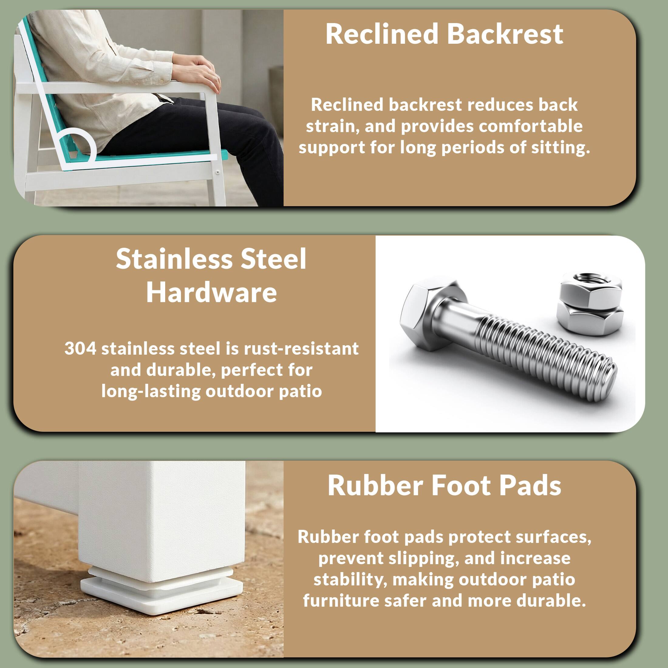 Reclined Backrest  
Reclined backrest reduces back strain, and provides comfortable support for long periods of sitting.

Stainless Steel Hardware  
304 stainless steel is rust-resistant and durable, perfect for long-lasting outdoor patio

Rubber Foot Pads  
Rubber foot pads protect surfaces, prevent slipping, and increase stability, making outdoor patio furniture safer and more durable.