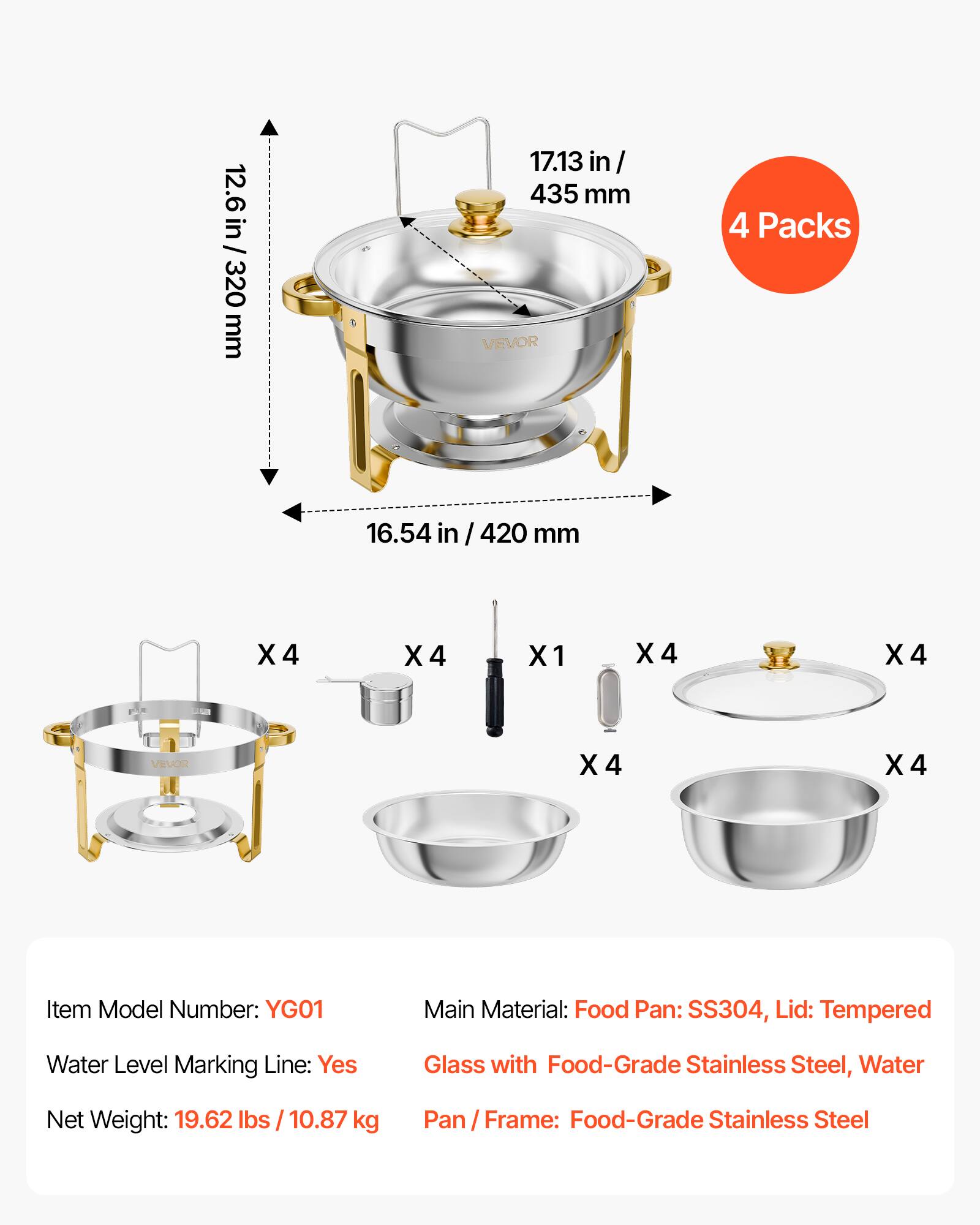 12.6 in / 320 mm  
17.13 in / 435 mm  
4 Packs  
16.54 in / 420 mm  

X4  
X4  
X1  
X4  
X4  

Item Model Number: YG01  
Main Material: Food Pan: SS304, Lid: Tempered Glass with Food-Grade Stainless Steel, Water  
Water Level Marking Line: Yes  
Net Weight: 19.62 lbs / 10.87 kg  
Pan / Frame: Food-Grade Stainless Steel