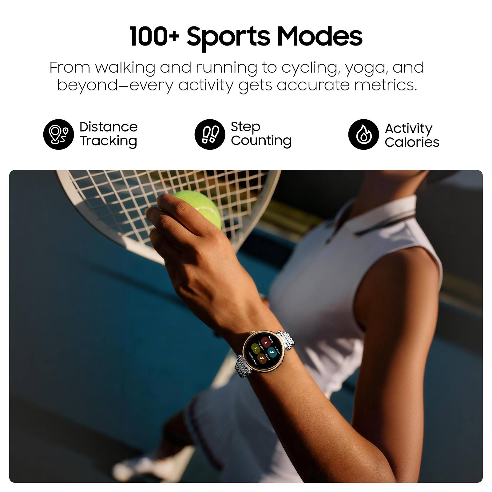 100+ Sports Modes

From walking and running to cycling, yoga, and beyond—every activity gets accurate metrics.

- Distance Tracking
- Step Counting
- Activity Calories