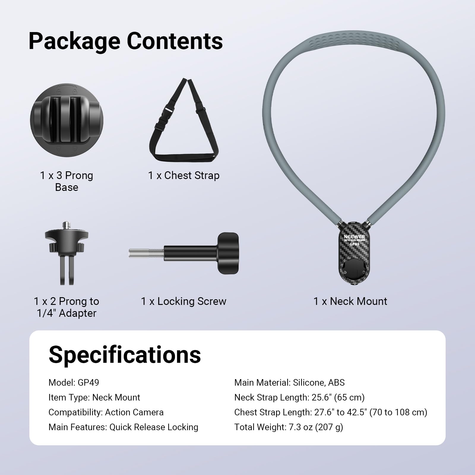 Package Contents  
1 x 3 Prong Base  
1 x Chest Strap  
1 x 2 Prong to 1/4" Adapter  
1 x Locking Screw  
1 x Neck Mount  

Specifications  
Model: GP49  
Main Material: Silicone, ABS  
Item Type: Neck Mount  
Compatibility: Action Camera  
Main Features: Quick Release Locking  
Neck Strap Length: 25.6" (65 cm)  
Chest Strap Length: 27.6" to 42.5" (70 to 108 cm)  
Total Weight: 7.3 oz (207 g)