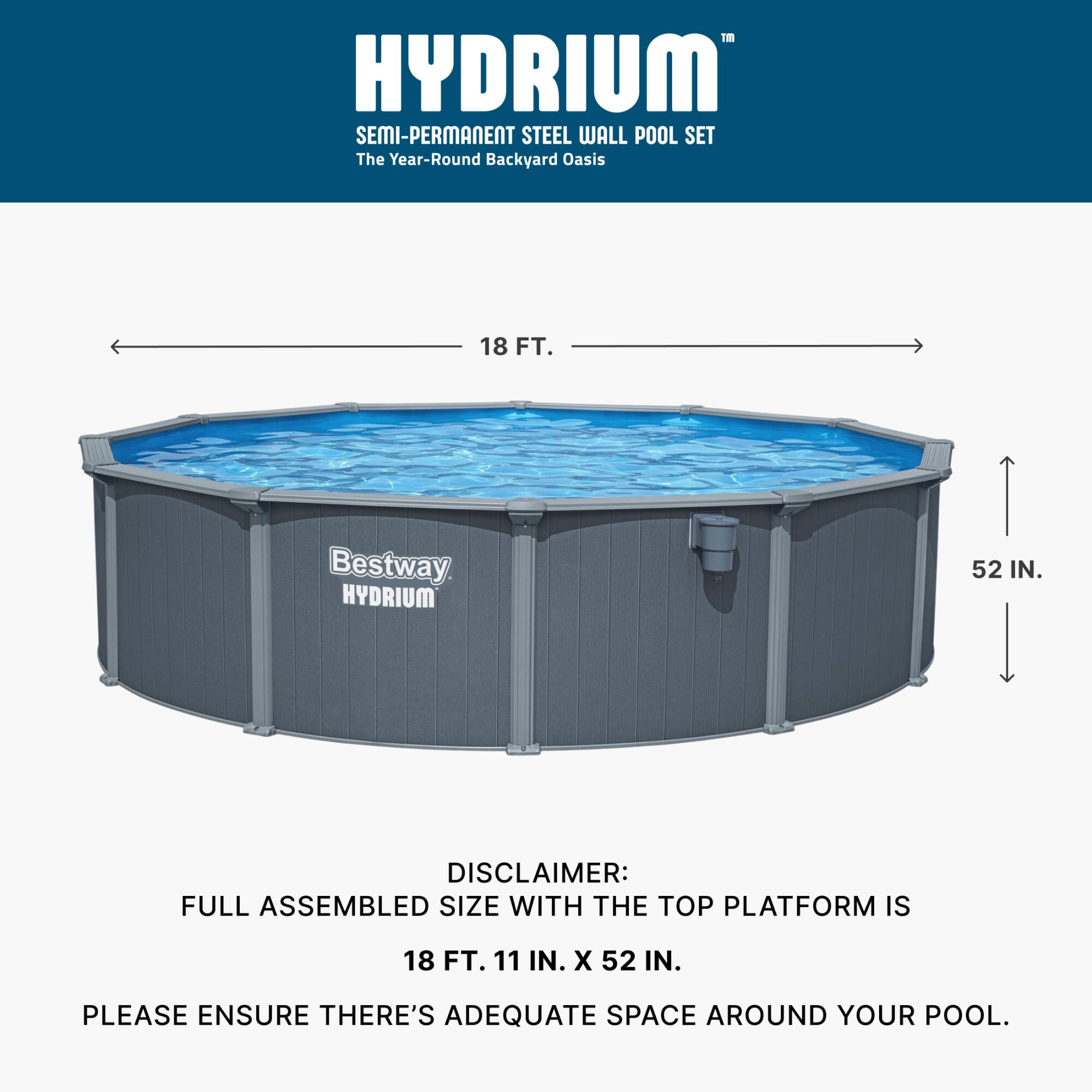 HYDRIUM SEMI-PERMANENT STEEL WALL POOL SET  
The Year-Round Backyard Oasis  

18 FT.  

Bestway HYDRIUM 52 IN.  

DISCLAIMER: FULL ASSEMBLED SIZE WITH THE TOP PLATFORM IS 18 FT. 11 IN. X 52 IN.  
PLEASE ENSURE THERE'S ADEQUATE SPACE AROUND YOUR POOL.
