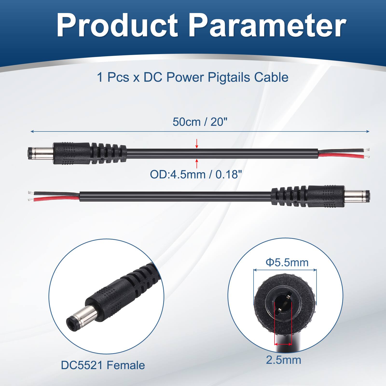 Product Parameter

1 Pcs x DC Power Pigtails Cable

50cm / 20" / 20"

OD: 4.5mm / 0.18" / 0.18"

5.5mm

DC5521 Female

2.5mm