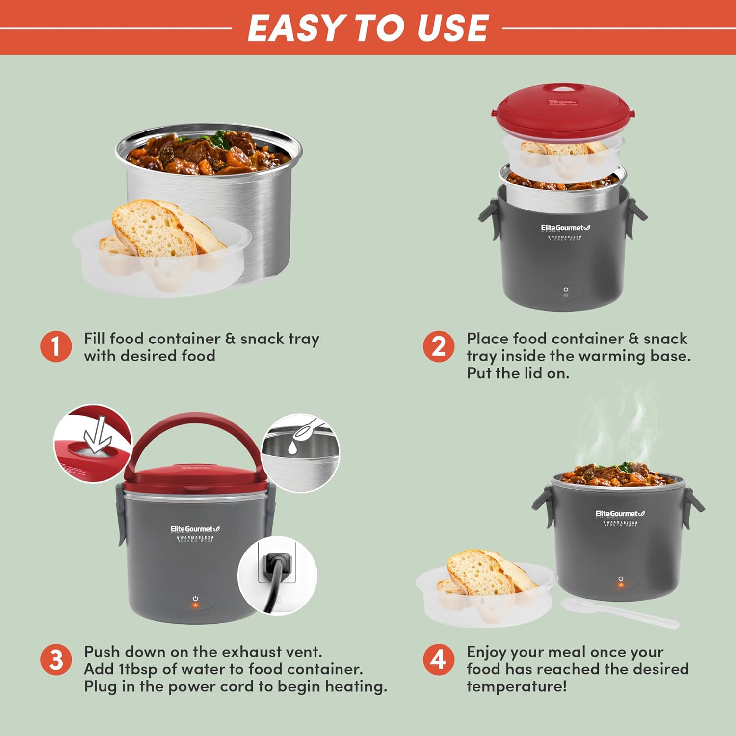 EASY TO USE

1. Fill food container & snack tray with desired food

2. Place food container & snack tray inside the warming base. Put the lid on.

3. Push down on the exhaust vent. Add 1 tbsp of water to food container. Plug in the power cord to begin heating.

4. Enjoy your meal once your food has reached the desired temperature!