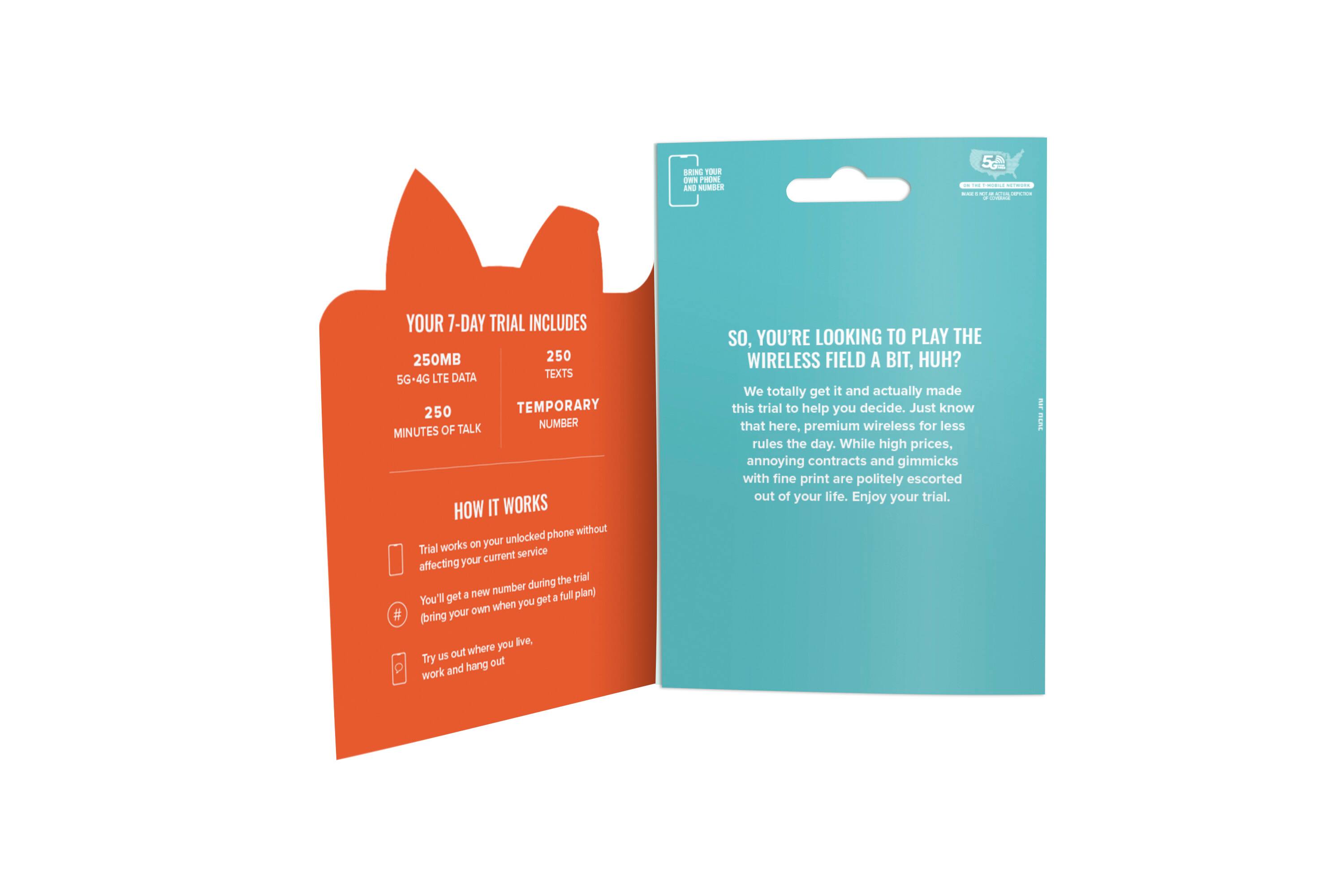 **7-Day Trial Includes:**
- 250MB 5G-4G LTE Data
- 250 Texts
- 250 Minutes of Talk
- Temporary Number

**How It Works:**
- Trial won't affect your current service.
- You'll get a new number during the trial.
- You'll get your own number when you get a full plan.
- Try us out where you live and hang out.

**So, You're Looking to Play the Wireless Field a Bit, Huh?**
We totally get it and actually made this trial to help you decide. Just know that here, premium wireless for less rules the day. While high prices, annoying contracts and gimmicks with fine print are politely escorted out of your life. Enjoy your trial.