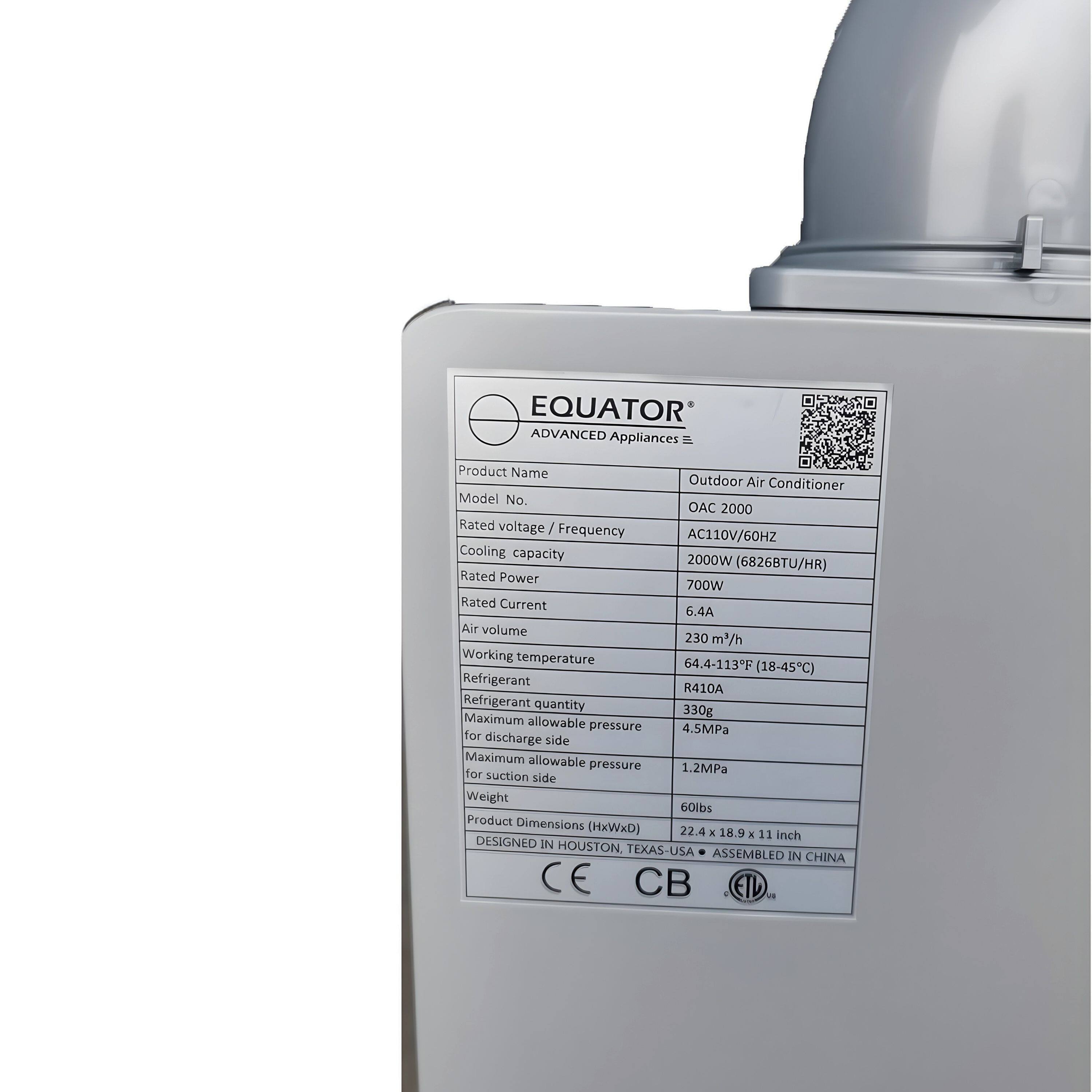 EQUATOR Advanced Appliances

Product Name: Outdoor Air Conditioner  
Model No.: AC 2000  
Rated Voltage / Frequency: AC110V/60Hz  
Cooling Capacity: 2000W (6826BTU/HR)  
Rated Power: 700W  
Rated Current: 6.4A  
Air Volume: 230 m³/h  
Working Temperature: 64.4-113°F (18-45°C)  
Refrigerant: R410A  
Refrigerant Quantity: Maximum 330g  
Maximum Allowable Pressure: 4.5MPa for discharge side  
Maximum Allowable Pressure: 1.2MPa for suction side  
Weight: 60lbs  
Product Dimensions (OxWxH): 22.4 x 18.9 x 11 inch  

DESIGNED IN HOUSTON, TEXAS - USA  
ASSEMBLED IN CHINA  

CB ETD 1