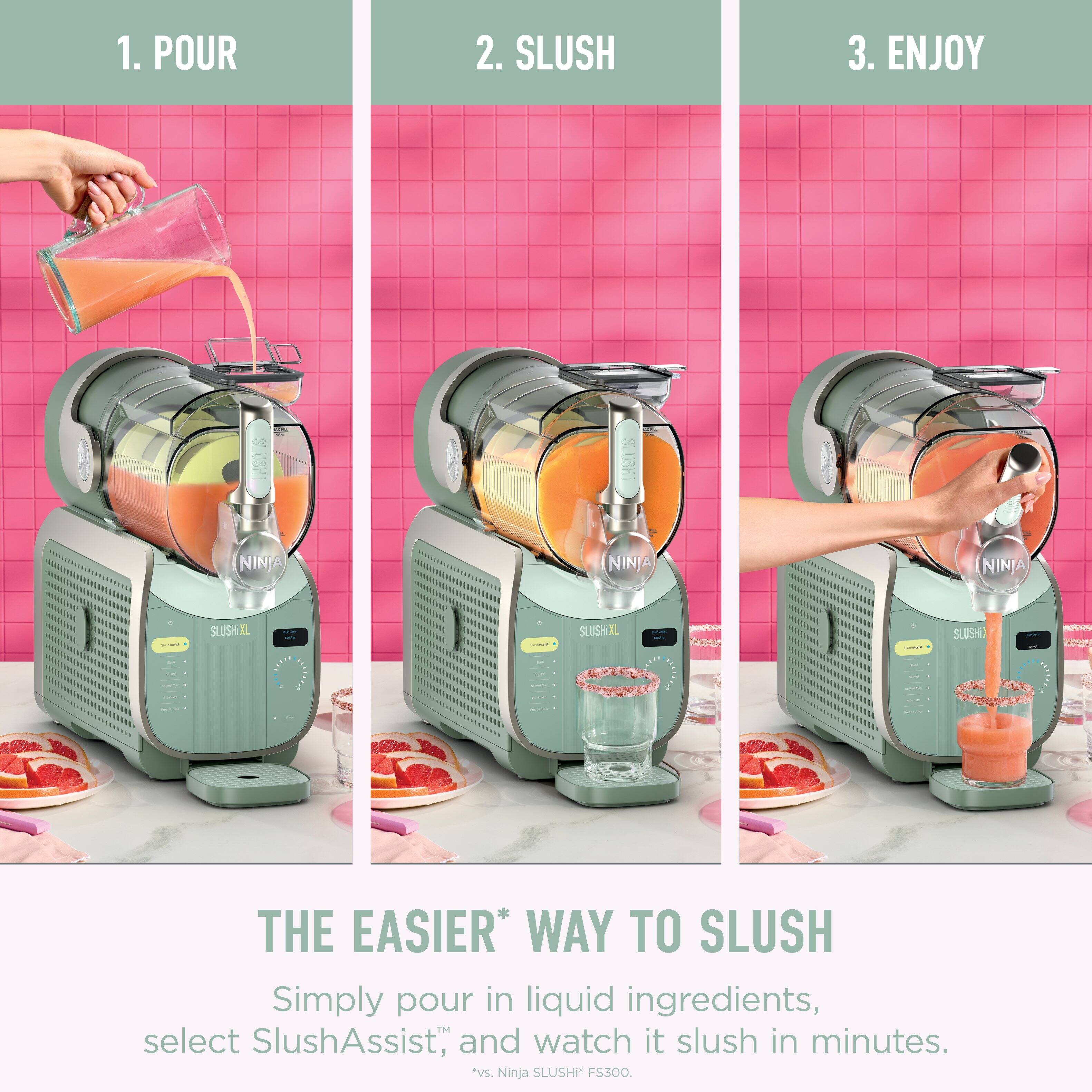 1. POUR  
2. SLUSH  
3. ENJOY  

SLUSHI NINJA NINJA NINJA - SLUSH  
- | SLUSHIXL aot Ca | SLUSH n 02rn F  

THE EASIER* WAY TO SLUSH  
Simply pour in liquid ingredients, select SlushAssist™, and watch it slush in minutes.  
*vs. Ninja SLUSHI FS300