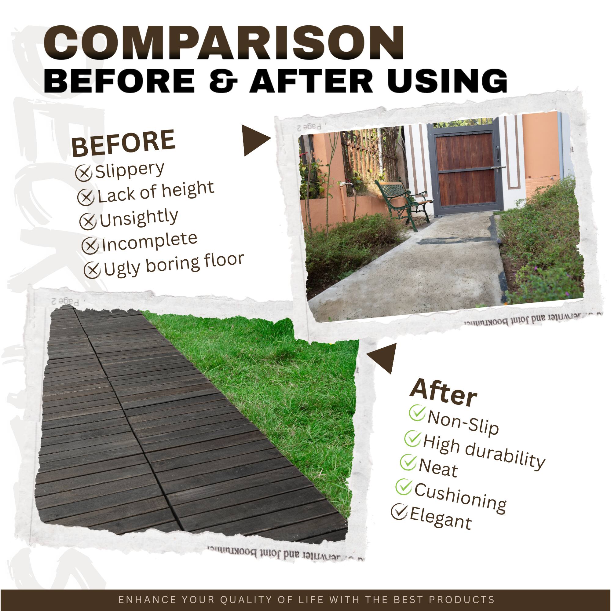**COMPARISON BEFORE & AFTER USING**

**BEFORE**
- Slippery
- Lack of height
- Unsightly
- Incomplete
- Ugly boring floor

**After**
- Non-Slip
- High durability
- Neat
- Cushioning
- Elegant

**ENHANCE YOUR QUALITY OF LIFE WITH THE BEST PRODUCTS**