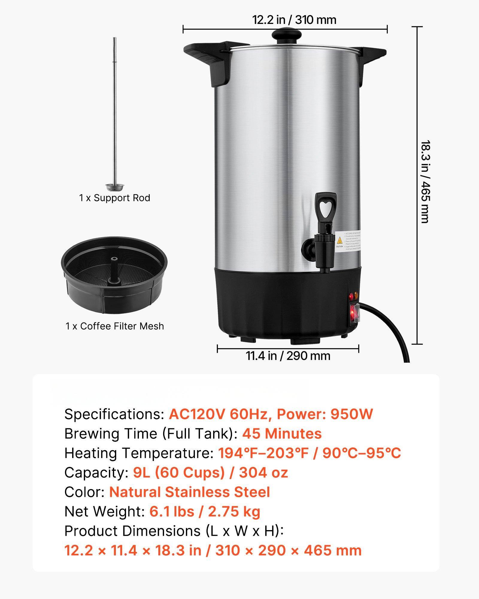 1 x Support Rod  
12.2 in / 310 mm  

1 x Coffee Filter Mesh  
11.4 in / 290 mm  

Specifications:  
AC120V 60Hz, Power: 950W  
Brewing Time (Full Tank): 45 Minutes  
Heating Temperature: 194°F-203°F / 90°C-95°C  
Capacity: 9L (60 Cups) / 304 oz  
Color: Natural Stainless Steel  
Net Weight: 6.1 lbs / 2.75 kg  
Product Dimensions (L x W x H): 12.2 x 11.4 x 18.3 in / 310 x 290 x 465 mm