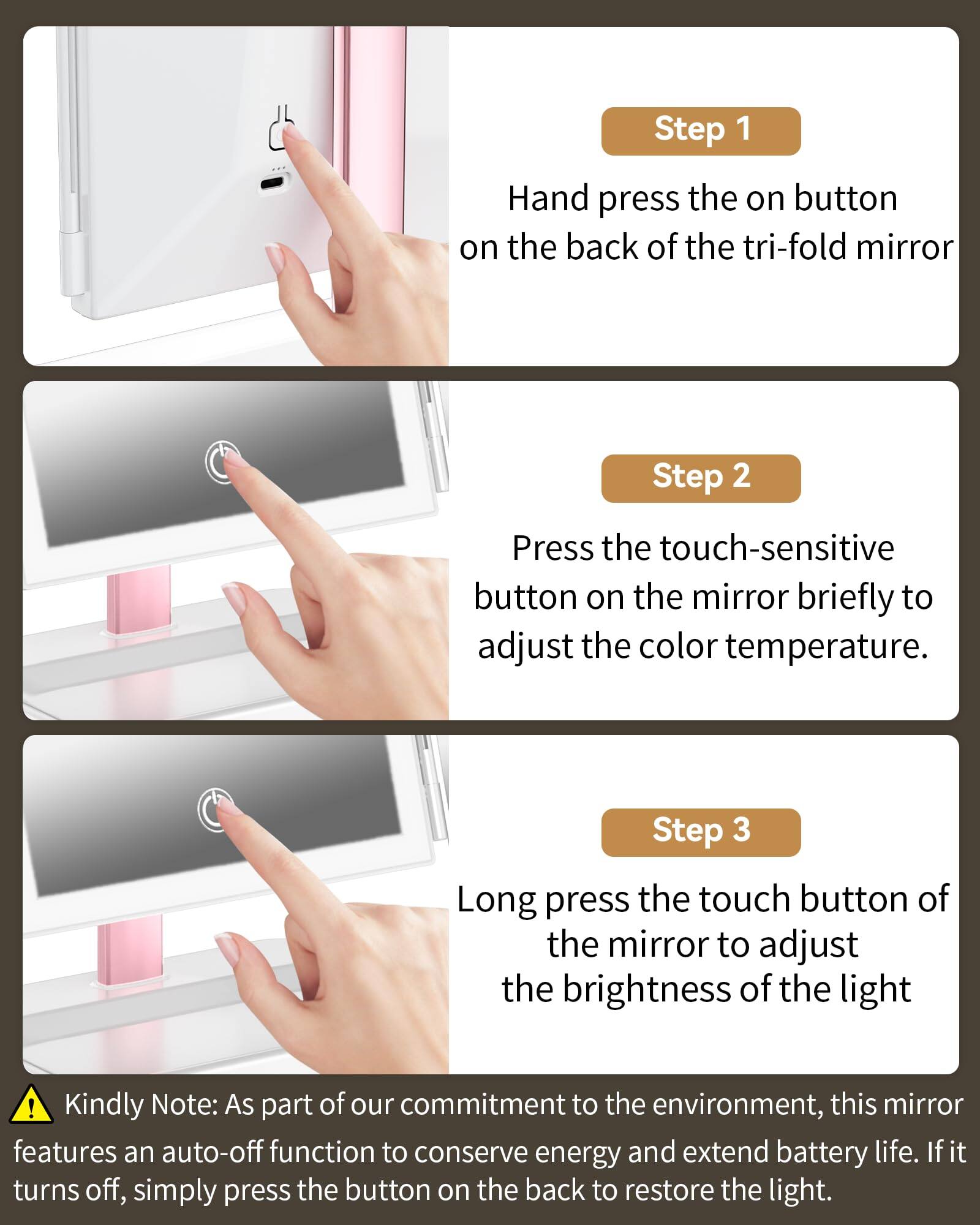 Step 1: Hand press the on button on the back of the tri-fold mirror.

Step 2: Press the touch-sensitive button on the mirror briefly to adjust the color temperature.

Step 3: Long press the touch button of the mirror to adjust the brightness of the light.

Kindly Note: As part of our commitment to the environment, this mirror features an auto-off function to conserve energy and extend battery life. If it turns off, simply press the button on the back to restore the light.