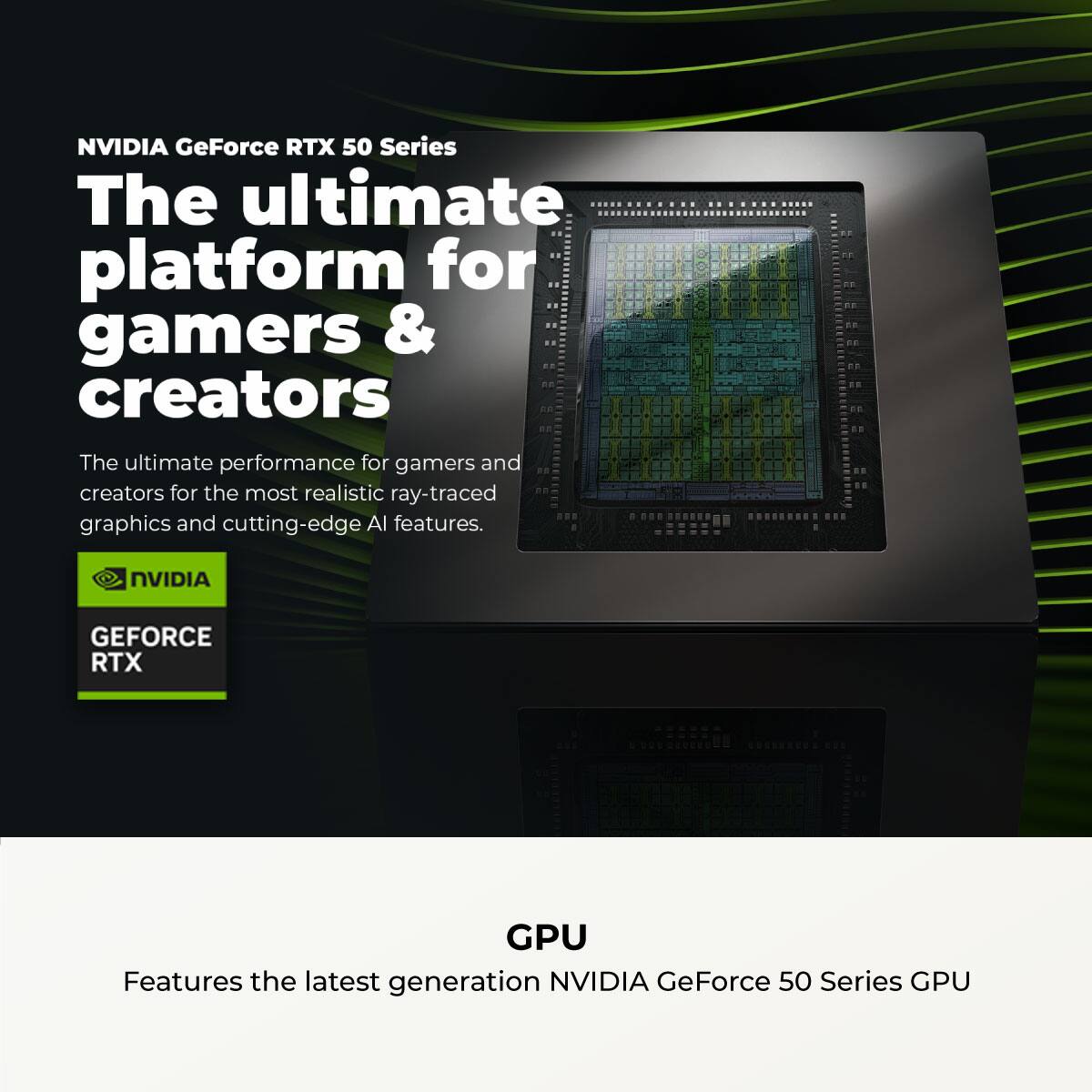 NVIDIA GeForce RTX 50 Series

The ultimate platform for gamers & creators

The ultimate performance for gamers and creators for the most realistic ray-traced graphics and cutting-edge AI features.

NVIDIA GEFORCE RTX

GPU

Features the latest generation NVIDIA GeForce 50 Series GPU