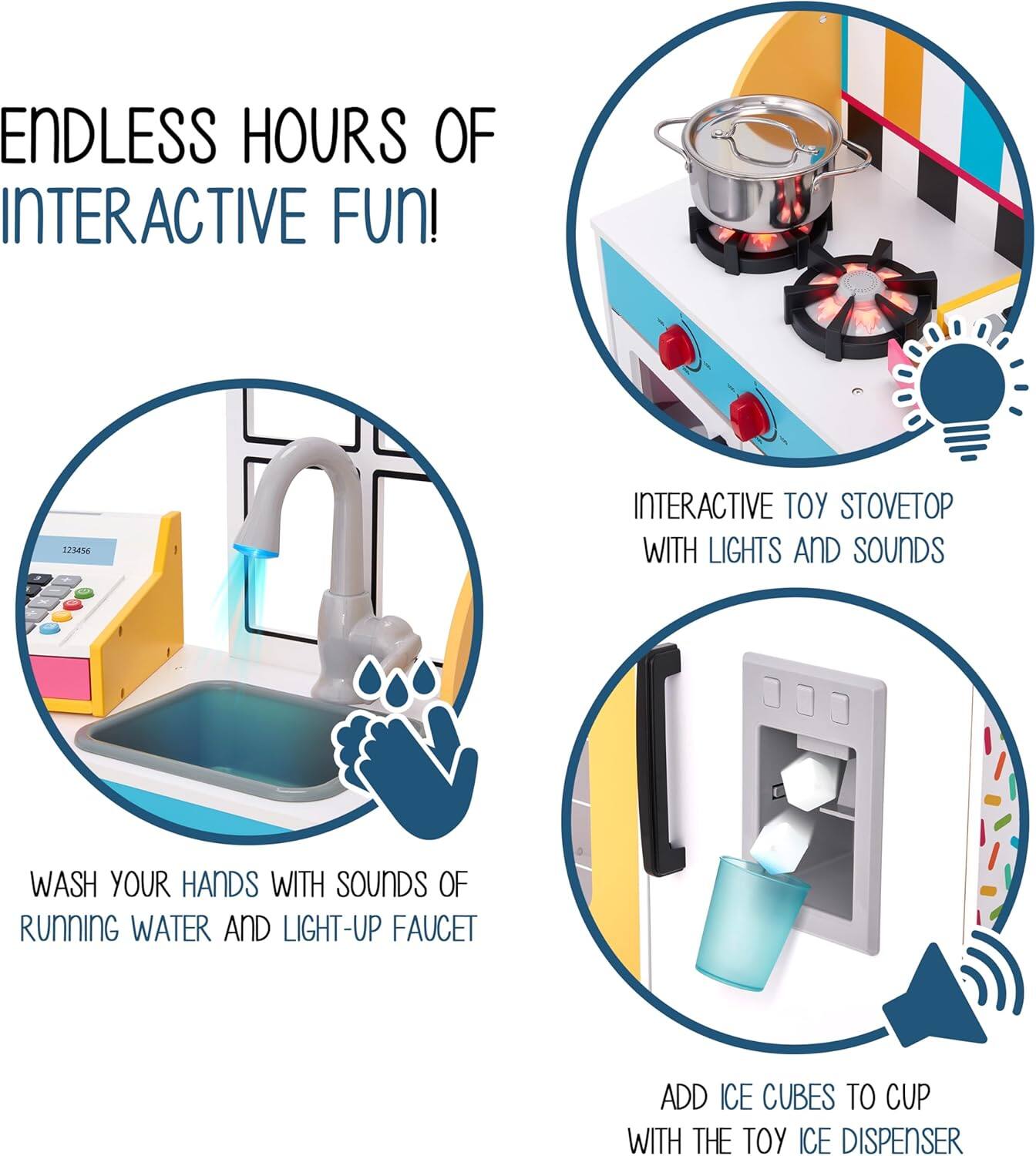 ENDLESS HOURS OF INTERACTIVE FUN! 
INTERACTIVE TOY STOVETOP WITH LIGHTS AND SOUNDS 
WASH YOUR HANDS WITH SOUNDS OF RUNNING WATER AND LIGHT-UP FAUCET 
ADD ICE CUBES TO CUP WITH THE TOY ICE DISPENSER