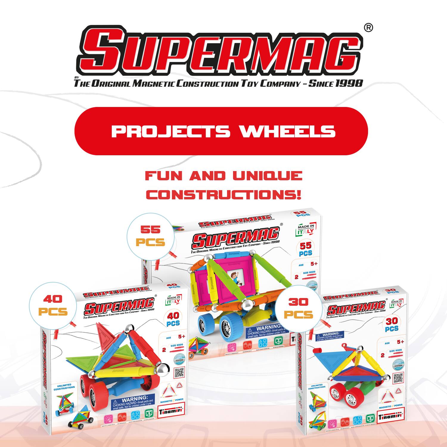 SUPERMAG  
The Original Magnetic Construction Toy Company - Since 1998  

PROJECTS WHEELS  
FUN AND UNIQUE CONSTRUCTIONS!  

55 PCS SUPERMAG  
40 PCS SUPERMAG  
30 PCS SUPERMAG  

WARNING:  
CHOKING HAZARD - Small parts. Not for children under 3 years.  
MADE IN ITALY  
MADE IN ITALY  
MADE IN ITALY  

SUPERMAG  
SUPERMAG  
SUPERMAG  

MADE IN ITALY  
MADE IN ITALY  
MADE IN ITALY  

WARNING:  
CHOKING HAZARD - Small parts. Not for children under 3 years.  
WARNING:  
CHOKING HAZARD - Small parts. Not for children under 3 years.  
WARNING:  
CHOKING HAZARD - Small parts. Not for children under 3 years.  

2+  
5+  
5+  

SUPERMAG  
SUPERMAG  
SUPERMAG  

MADE IN ITALY  
MADE IN ITALY  
MADE IN ITALY  

SUPERMAG  
SUPERMAG  
SUPERMAG
