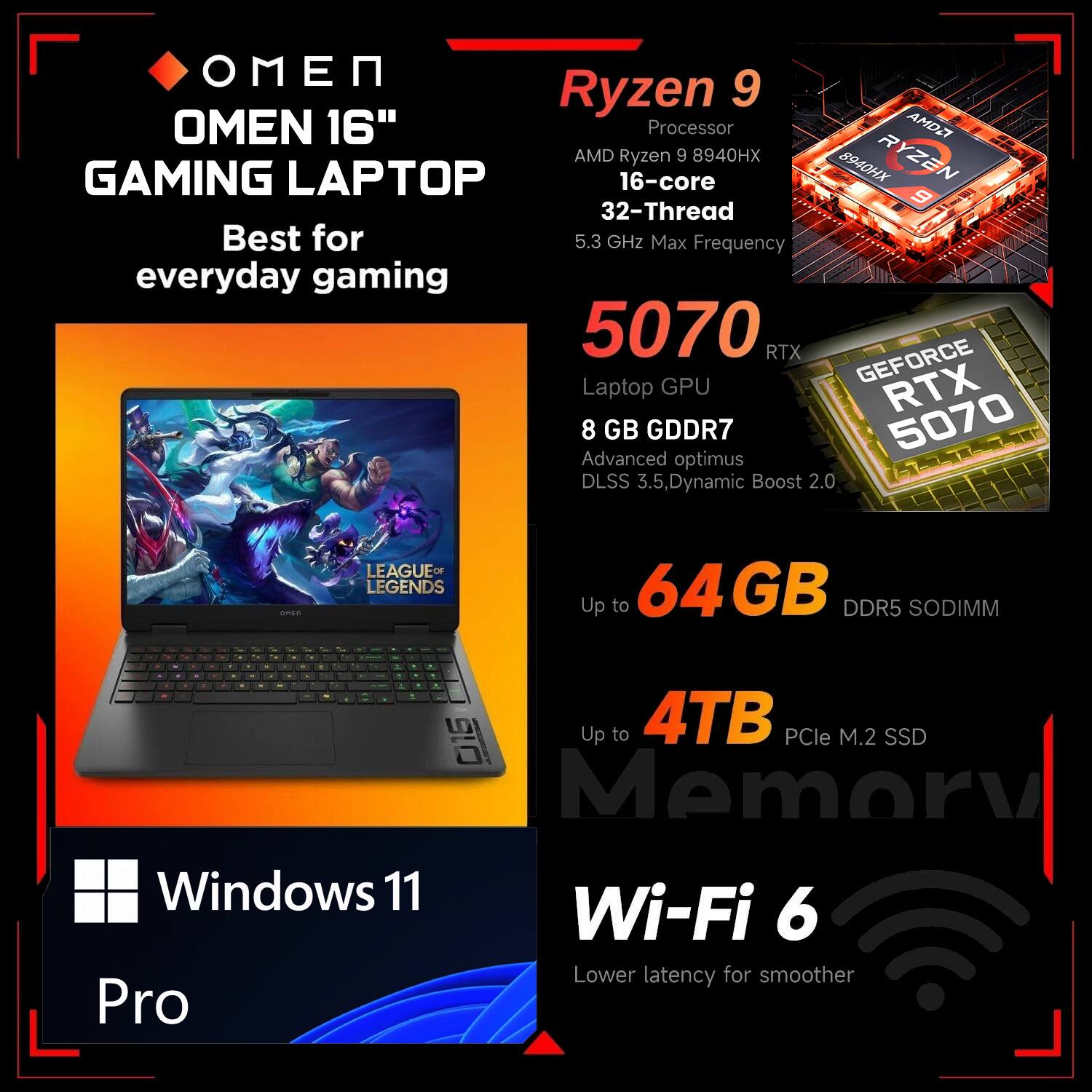 OMEN 16" GAMING LAPTOP  
Best for everyday gaming

Ryzen 9  
Processor  
AMD Ryzen 9 8940HX  
16-core 32-Thread  
5.3 GHz Max Frequency

5070  
Laptop GPU  
RTX  
8 GB GDDR7  
Advanced optimus  
DLSS 3.5, Dynamic Boost 2.0

Up to 64GB DDR5 SODIMM

Up to 4TB PCIe M.2 SSD

Windows 11 Pro

Wi-Fi 6  
Lower latency for smoother