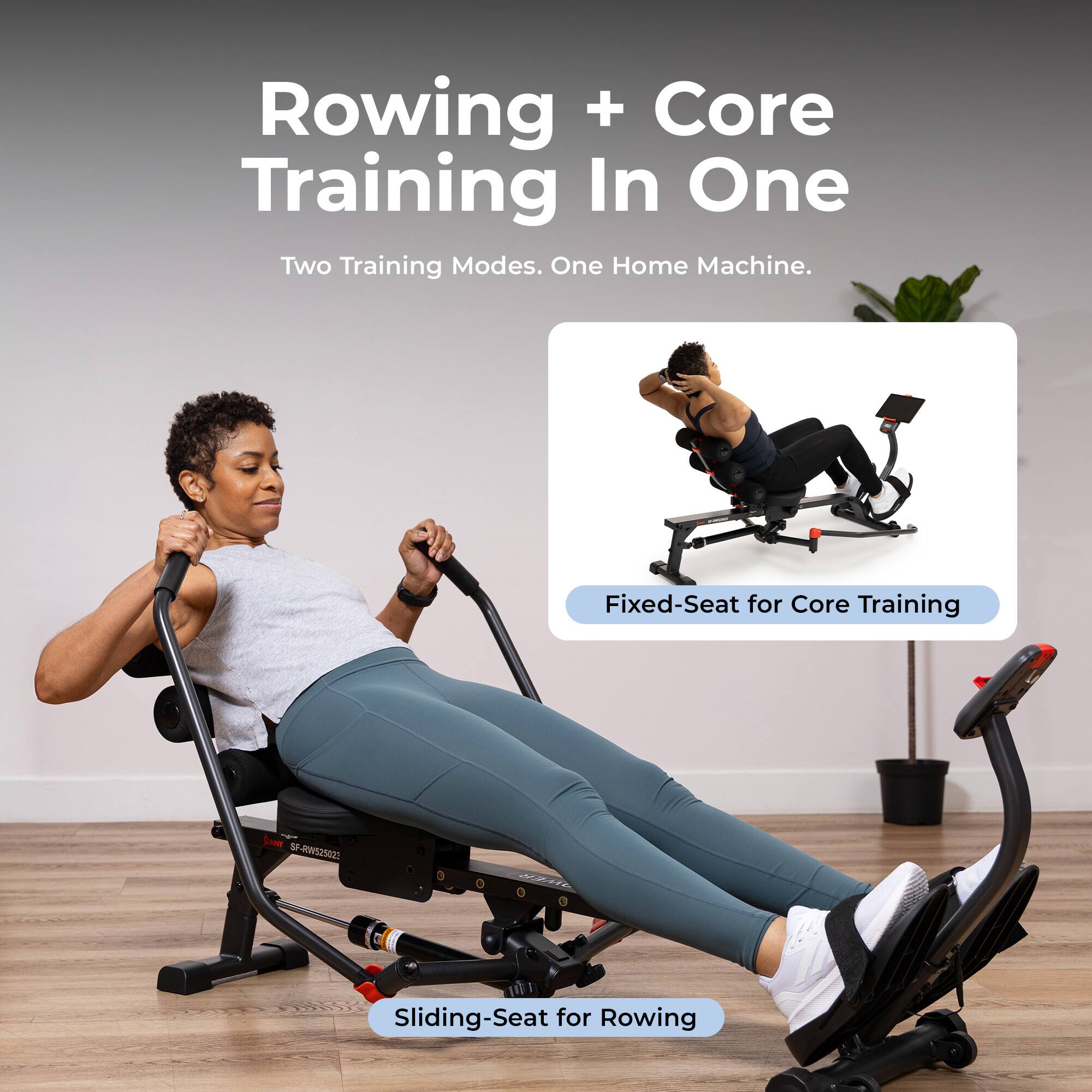 Rowing + Core Training In One  
Two Training Modes. One Home Machine.  
Fixed-Seat for Core Training  
Sliding-Seat for Rowing