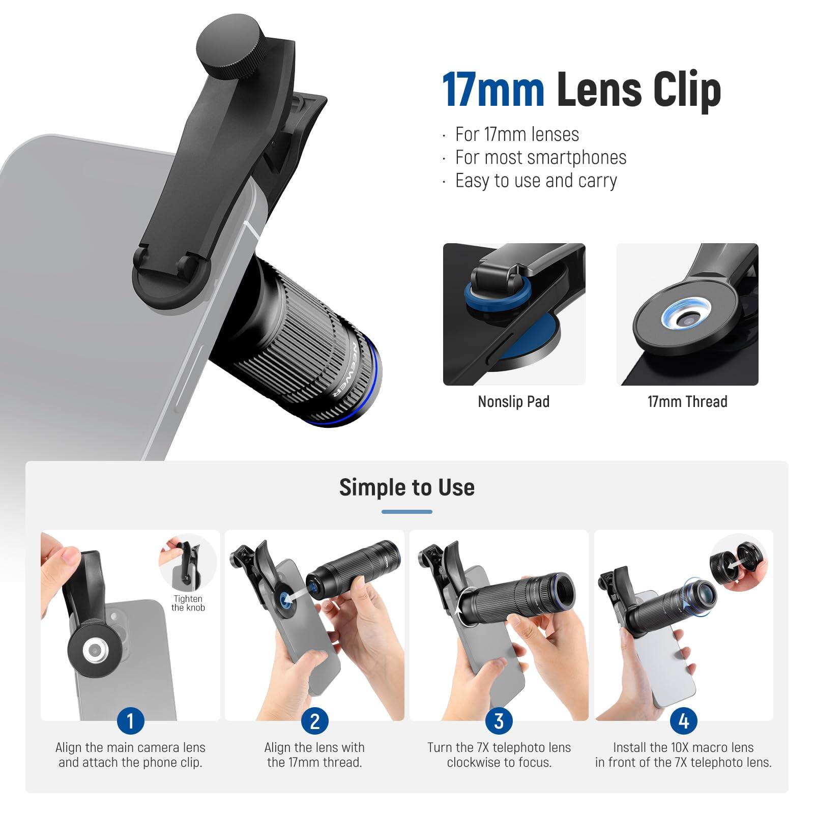 17mm Lens Clip

For 17mm lenses
For most smartphones
Easy to use and carry

Nonslip Pad
17mm Thread

Simple to Use

1. Align the main camera lens and attach the phone clip.
2. Align the lens with the 17mm thread.
3. Turn the 7X telephoto lens clockwise to focus.
4. Install the 10X macro lens in front of the 7X telephoto lens.