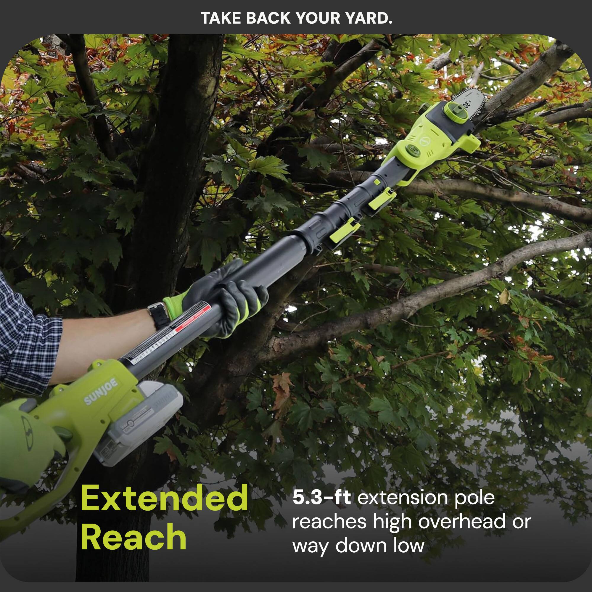 TAKE BACK YOUR YARD.

Extended 5.3-ft extension pole reaches high overhead or way down low
