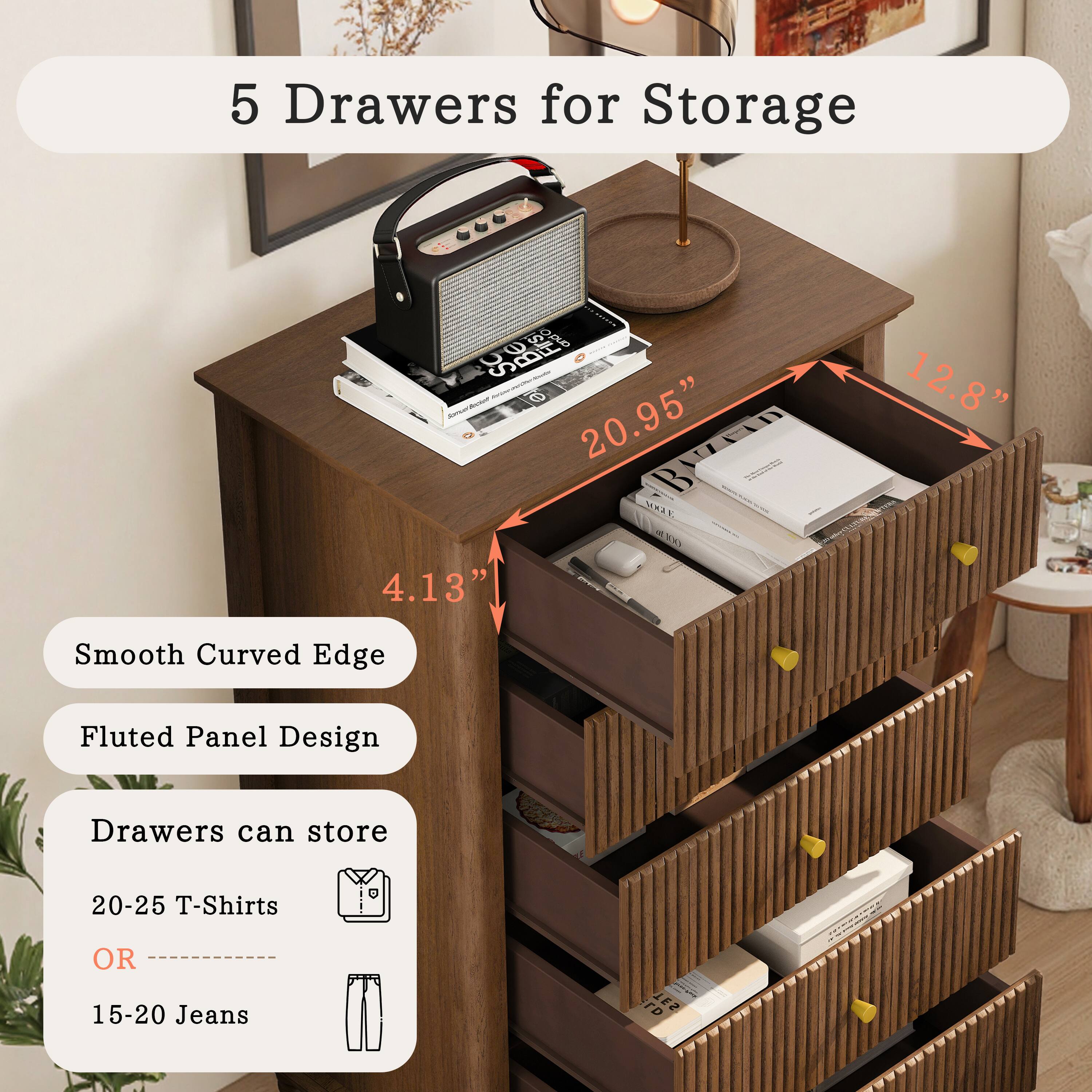 5 Drawers for Storage

Smooth Curved Edge  
Fluted Panel Design

Drawers can store  
20-25 T-Shirts  
OR  
15-20 Jeans

Dimensions:  
20.95" (width)  
12.8" (depth)  
4.13" (height)