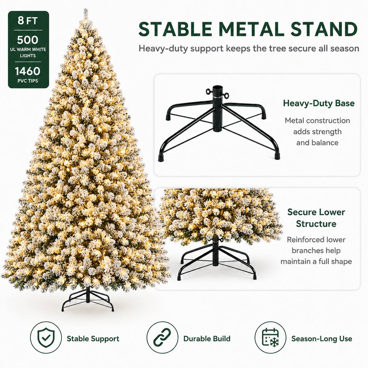 8 FT 500 UL WARM WHITE LIGHTS STABLE METAL STAND

Heavy-duty support keeps the tree secure all season

1460 PVC TIPS

Heavy-Duty Base
Metal construction adds strength and balance

Secure Lower Structure
Reinforced lower branches help maintain a full shape

Stable Support
Durable Build
Season-Long Use